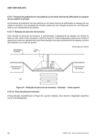 6.12.7 Travessia de pedestres em vias públicas ou em áreas internas de edificações ou espaços
de uso coletivo e privado
As travessias de pedestres nas vias públicas ou em áreas internas de edificações ou espaços de uso
coletivo e privativo, com circulação de veículos, podem ser com redução de percurso, com faixa ele-
vada ou com rebaixamento da calçada.
6.12.7.1 Redução do percurso da travessia
Para redução do percurso da travessia, é recomendado o alargamento da calçada, em ambos os
lados ou não, sobre o leito carroçável, conforme Figura 91. Esta configuração proporciona conforto e
segurança e pode ser aplicada tanto para faixa elevada como para rebaixamento de calçada, próximo
das esquinas ou no meio de quadra.
Dimensões em metros
0,0
i ≤ 8,33% i ≤ 8,33%
i≤8,33%
Sobe
1,20 m
mín.
Alinhamento
do imóvel
VIA
Estacionamento
de veículos
Estacionamento
de veículos
Figura 91 – Redução do percurso de travessia – Exemplo – Vista superior
6.12.7.2 Faixa elevada para travessia
A faixa elevada, exemplificada na Figura 92, quando instalada, deve atender à legislação específica
(ver [17] da Bibliografia).
78
ABNT NBR 9050:2015
© ABNT 2015 - Todos os direitos reservados
 