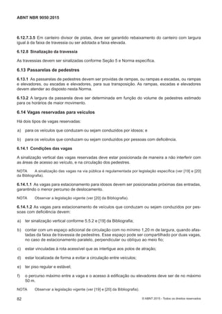 6.12.7.3.5 Em canteiro divisor de pistas, deve ser garantido rebaixamento do canteiro com largura
igual à da faixa de travessia ou ser adotada a faixa elevada.
6.12.8 Sinalização da travessia
As travessias devem ser sinalizadas conforme Seção 5 e Norma específica.
6.13 Passarelas de pedestres
6.13.1 As passarelas de pedestres devem ser providas de rampas, ou rampas e escadas, ou rampas
e elevadores, ou escadas e elevadores, para sua transposição. As rampas, escadas e elevadores
devem atender ao disposto nesta Norma.
6.13.2 A largura da passarela deve ser determinada em função do volume de pedestres estimado
para os horários de maior movimento.
6.14 Vagas reservadas para veículos
Há dois tipos de vagas reservadas:
 a) para os veículos que conduzam ou sejam conduzidos por idosos; e
 b) para os veículos que conduzam ou sejam conduzidos por pessoas com deficiência.
6.14.1 Condições das vagas
A sinalização vertical das vagas reservadas deve estar posicionada de maneira a não interferir com
as áreas de acesso ao veículo, e na circulação dos pedestres.
NOTA A sinalização das vagas na via pública é regulamentada por legislação específica (ver [19] e [20]
da Bibliografia).
6.14.1.1 As vagas para estacionamento para idosos devem ser posicionadas próximas das entradas,
garantindo o menor percurso de deslocamento.
NOTA Observar a legislação vigente (ver [20] da Bibliografia).
6.14.1.2 As vagas para estacionamento de veículos que conduzam ou sejam conduzidos por pes-
soas com deficiência devem:
 a) ter sinalização vertical conforme 5.5.2 e [19] da Bibliografia;
 b) contar com um espaço adicional de circulação com no mínimo 1,20 m de largura, quando afas-
tadas da faixa de travessia de pedestres. Esse espaço pode ser compartilhado por duas vagas,
no caso de estacionamento paralelo, perpendicular ou oblíquo ao meio fio;
 c) estar vinculadas à rota acessível que as interligue aos polos de atração;
 d) estar localizada de forma a evitar a circulação entre veículos;
 e) ter piso regular e estável;
 f) o percurso máximo entre a vaga e o acesso à edificação ou elevadores deve ser de no máximo
50 m.
NOTA Observar a legislação vigente (ver [19] e [20] da Bibliografia).
82
ABNT NBR 9050:2015
© ABNT 2015 - Todos os direitos reservados
 