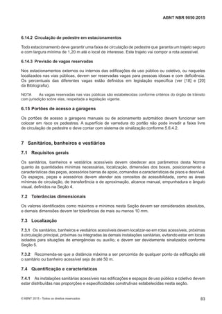 6.14.2 Circulação de pedestre em estacionamentos
Todo estacionamento deve garantir uma faixa de circulação de pedestre que garanta um trajeto seguro
e com largura mínima de 1,20 m até o local de interesse. Este trajeto vai compor a rota acessível.
6.14.3 Previsão de vagas reservadas
Nos estacionamentos externos ou internos das edificações de uso público ou coletivo, ou naqueles
localizados nas vias públicas, devem ser reservadas vagas para pessoas idosas e com deficiência.
Os percentuais das diferentes vagas estão definidos em legislação específica (ver [18] e [20]
da Bibliografia).
NOTA As vagas reservadas nas vias públicas são estabelecidas conforme critérios do órgão de trânsito
com jurisdição sobre elas, respeitada a legislação vigente.
6.15 Portões de acesso a garagens
Os portões de acesso a garagens manuais ou de acionamento automático devem funcionar sem
colocar em risco os pedestres. A superfície de varredura do portão não pode invadir a faixa livre
de circulação de pedestre e deve contar com sistema de sinalização conforme 5.6.4.2.
7 Sanitários, banheiros e vestiários
7.1 Requisitos gerais
Os sanitários, banheiros e vestiários acessíveis devem obedecer aos parâmetros desta Norma
quanto às quantidades mínimas necessárias, localização, dimensões dos boxes, posicionamento e
características das peças, acessórios barras de apoio, comandos e características de pisos e desnível.
Os espaços, peças e acessórios devem atender aos conceitos de acessibilidade, como as áreas
mínimas de circulação, de transferência e de aproximação, alcance manual, empunhadura e ângulo
visual, definidos na Seção 4.
7.2 Tolerâncias dimensionais
Os valores identificados como máximos e mínimos nesta Seção devem ser considerados absolutos,
e demais dimensões devem ter tolerâncias de mais ou menos 10 mm.
7.3 Localização
7.3.1 Os sanitários, banheiros e vestiários acessíveis devem localizar-se em rotas acessíveis, próximas
à circulação principal, próximas ou integradas às demais instalações sanitárias, evitando estar em locais
isolados para situações de emergências ou auxílio, e devem ser devidamente sinalizados conforme
Seção 5.
7.3.2 Recomenda-se que a distância máxima a ser percorrida de qualquer ponto da edificação até
o sanitário ou banheiro acessível seja de até 50 m.
7.4 Quantificação e características
7.4.1 As instalações sanitárias acessíveis nas edificações e espaços de uso público e coletivo devem
estar distribuídas nas proporções e especificidades construtivas estabelecidas nesta seção.
83
ABNT NBR 9050:2015
© ABNT 2015 - Todos os direitos reservados
 