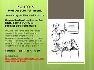 ISO 10015
  Diretrizes para Treinamento
www.corporativabrasil.com.br
Corporativa Brasil realiza, em São
Paulo, o curso ISO 10015 –
Diretrizes para Treinamento.

O Curso tem como objetivo fornecer
aos participantes diretrizes para
implementar programas de
treinamento de acordo com a norma
ISO 10015, contribuindo para que os
programas de treinamento sejam um
investimento e não uma despesa.

Contato: (11) 3081-1156 / 3672-3184

Informações:
http://www.corporativabrasil.com.br/c
ursos_abertos_3.html
 