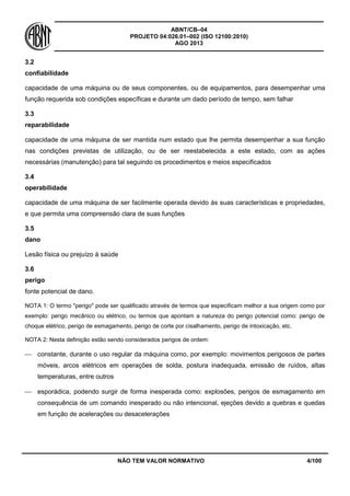 ABNT/CB–04
PROJETO 04:026.01–002 (ISO 12100:2010)
AGO 2013
NÃO TEM VALOR NORMATIVO 4/100
3.2
confiabilidade
capacidade de uma máquina ou de seus componentes, ou de equipamentos, para desempenhar uma
função requerida sob condições específicas e durante um dado período de tempo, sem falhar
3.3
reparabilidade
capacidade de uma máquina de ser mantida num estado que lhe permita desempenhar a sua função
nas condições previstas de utilização, ou de ser reestabelecida a este estado, com as ações
necessárias (manutenção) para tal seguindo os procedimentos e meios especificados
3.4
operabilidade
capacidade de uma máquina de ser facilmente operada devido às suas características e propriedades,
e que permita uma compreensão clara de suas funções
3.5
dano
Lesão física ou prejuízo à saúde
3.6
perigo
fonte potencial de dano.
NOTA 1: O termo "perigo" pode ser qualificado através de termos que especificam melhor a sua origem como por
exemplo: perigo mecânico ou elétrico, ou termos que apontam a natureza do perigo potencial como: perigo de
choque elétrico, perigo de esmagamento, perigo de corte por cisalhamento, perigo de intoxicação, etc.
NOTA 2: Nesta definição estão sendo considerados perigos de ordem:
 constante, durante o uso regular da máquina como, por exemplo: movimentos perigosos de partes
móveis, arcos elétricos em operações de solda, postura inadequada, emissão de ruídos, altas
temperaturas, entre outros
 esporádica, podendo surgir de forma inesperada como: explosões, perigos de esmagamento em
consequência de um comando inesperado ou não intencional, ejeções devido a quebras e quedas
em função de acelerações ou desacelerações
 