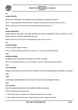 ABNT/CB–04
PROJETO 04:026.01–002 (ISO 12100:2010)
AGO 2013
NÃO TEM VALOR NORMATIVO 5/100
3.7
perigo relevante
perigo que é identificado como presente em uma máquina ou associado à mesma
NOTA 1: Perigo relevante é identificado como o resultado de uma etapa do processo descrito no item 5.
NOTA 2: Este termo é incluído como terminologia básica para normas tipo B e C.
3.8
perigo significativo
perigo relevante que requer uma ação específica por parte do projetista de modo a eliminá-lo, ou ao
menos reduzi-lo, conforme a apreciação de riscos
NOTA: Este termo é incluído como terminologia básica para normas tipo B e C.
3.9
evento perigoso
evento que pode causar um dano
NOTA: Um evento perigoso pode ocorrer ao longo de um curto ou longo período de tempo.
3.10
situação perigosa
situação em que uma pessoa fica exposta a ao menos um perigo
NOTA: Tal exposição pode levar a um dano imediato ou após um determinado período de tempo.
3.11
zona de perigo
qualquer zona dentro e/ou ao redor de uma máquina, onde uma pessoa possa ficar exposta a um perigo
3.12
risco
combinação da probabilidade de ocorrência de um dano e da severidade do mesmo.
3.13
risco residual
risco remanescente após terem sido adotadas medidas de proteção
NOTA 1: Esta Norma faz distinção entre:
 Risco residual após consideradas as medidas de proteção durante o projeto;
 Risco residual remanescente após a implementação de todas medidas de proteção.
 