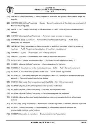 ABNT/CB–04
PROJETO 04:026.01–002 (ISO 12100:2010)
AGO 2013
NÃO TEM VALOR NORMATIVO 106/100
[22] ISO 14119, Safety of machinery — Interlocking devices associated with guards — Principles for design and
selection
[23] ISO 14120:2002, Safety of machinery — Guards — General requirements for the design and construction of
fixed and movable guards
[24] ISO/TR 14121-2, Safety of machinery — Risk assessment — Part 2: Practical guidance and examples of
methods
[25] ISO 14122 (all parts), Safety of machinery — Permanent means of access to machinery
[26] ISO 14122-3, Safety of machinery — Permanent means of access to machinery — Part 3: Stairs,
stepladders and guard-rails
[27] ISO 14123-1, Safety of machinery — Reduction of risks to health from hazardous substances emitted by
machinery — Part 1: Principles and specifications for machinery manufacturers
[28] ISO 14163, Acoustics — Guidelines for noise control by silencers
[29] ISO 15667, Acoustics — Guidelines for noise control by enclosures and cabins
[30] IEC 60079-11, Explosive atmospheres — Part 11: Equipment protection by intrinsic safety “i”
[31] IEC 60204 (all parts), Safety of machinery — Electrical equipment of machines
[32] IEC 60335-1, Household and similar electrical appliances — Safety — Part 1: General requirements
[33] IEC 60745-1, Hand-held motor-operated electric tools — Part 1: General requirements
[34] IEC 60947-5-1, Low-voltage switchgear and controlgear — Part 5-1: Control circuit devices and switching
elements — Electromechanical control circuit devices
[35] IEC 61000-6 (all parts), Electromagnetic compatibility (EMC) — Part 6: Generic standards
[36] IEC 61029 (all parts), Safety of transportable motor-operated electric tools
[37] IEC 61310 (all parts), Safety of machinery — Indication, marking and actuation
[38] IEC 61496 (all parts), Safety of machinery — Electro-sensitive protective equipment
[39] IEC 61508 (all parts), Functional safety of electrical/electronic/programmable electronic safety-related
systems
[40] IEC/TS 62046, Safety of machinery — Application of protective equipment to detect the presence of persons
[41] IEC 62061, Safety of machinery — Functional safety of safety-related electrical, electronic and
programmable electronic control systems
[42] IEC 62079, Preparation of instructions — Structuring, content and presentation
 