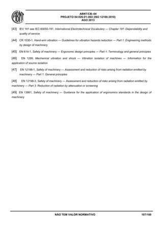 ABNT/CB–04
PROJETO 04:026.01–002 (ISO 12100:2010)
AGO 2013
NÃO TEM VALOR NORMATIVO 107/100
[43] IEV 191 see IEC 60050-191, International Electrotechnical Vocabulary — Chapter 191: Dependability and
quality of service
[44] CR 1030-1, Hand-arm vibration — Guidelines for vibration hazards reduction — Part 1: Engineering methods
by design of machinery
[45] EN 614-1, Safety of machinery — Ergonomic design principles — Part 1: Terminology and general principles
[46] EN 1299, Mechanical vibration and shock — Vibration isolation of machines — Information for the
application of source isolation
[47] EN 12198-1, Safety of machinery — Assessment and reduction of risks arising from radiation emitted by
machinery — Part 1: General principles
[48] EN 12198-3, Safety of machinery — Assessment and reduction of risks arising from radiation emitted by
machinery — Part 3: Reduction of radiation by attenuation or screening
[49] EN 13861, Safety of machinery — Guidance for the application of ergonomics standards in the design of
machinery
 