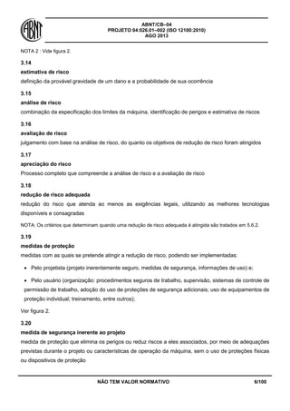ABNT/CB–04
PROJETO 04:026.01–002 (ISO 12100:2010)
AGO 2013
NÃO TEM VALOR NORMATIVO 6/100
NOTA 2 : Vide figura 2.
3.14
estimativa de risco
definição da provável gravidade de um dano e a probabilidade de sua ocorrência
3.15
análise de risco
combinação da especificação dos limites da máquina, identificação de perigos e estimativa de riscos
3.16
avaliação de risco
julgamento com base na análise de risco, do quanto os objetivos de redução de risco foram atingidos
3.17
apreciação do risco
Processo completo que compreende a análise de risco e a avaliação de risco
3.18
redução de risco adequada
redução do risco que atenda ao menos as exigências legais, utilizando as melhores tecnologias
disponíveis e consagradas
NOTA: Os critérios que determinam quando uma redução de risco adequada é atingida são tratados em 5.6.2.
3.19
medidas de proteção
medidas com as quais se pretende atingir a redução de risco, podendo ser implementadas:
 Pelo projetista (projeto inerentemente seguro, medidas de segurança, informações de uso) e;
 Pelo usuário (organização: procedimentos seguros de trabalho, supervisão, sistemas de controle de
permissão de trabalho, adoção do uso de proteções de segurança adicionais; uso de equipamentos de
proteção individual; treinamento, entre outros);
Ver figura 2.
3.20
medida de segurança inerente ao projeto
medida de proteção que elimina os perigos ou reduz riscos a eles associados, por meio de adequações
previstas durante o projeto ou características de operação da máquina, sem o uso de proteções físicas
ou dispositivos de proteção
 