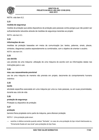 ABNT/CB–04
PROJETO 04:026.01–002 (ISO 12100:2010)
AGO 2013
NÃO TEM VALOR NORMATIVO 7/100
NOTA: vide item 6.2.
3.21
medida de segurança
medida de proteção que adota dispositivos de proteção para pessoas contra perigos que não podem ser
suficientemente reduzidos através de medidas de segurança inerentes ao projeto
NOTA: vide item 6.3.
3.22
informações de uso
medidas de proteção baseadas em meios de comunicação (ex: textos, palavras, sinais, placas,
símbolos, diagramas) usados separadamente ou combinados, com o objetivo de orientar o usuário.
NOTA: vide item 6.4.
3.23
uso devido
uso previsto de uma máquina: utilização de uma máquina de acordo com as informações dadas nas
instruções para o uso
3.24
mau uso razoavelmente previsível
uso de uma máquina de maneira não prevista em projeto, decorrente do comportamento humano
instintivo
3.25
tarefa
atividade específica executada em uma máquina por uma ou mais pessoas, ou em suas proximidades,
durante seu ciclo de vida
3.26
proteção de segurança
Proteção ou dispositivo de proteção
3.27
proteção
barreira física projetada como parte da máquina, para oferecer proteção
NOTA 1 Uma proteção pode atuar:
 sozinha; é efetiva somente quando estiver “fechada”, no caso de uma proteção do tipo móvel intertravada ou,
“firmemente fixada em seu local” para proteções do tipo fixas.
 