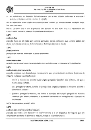 ABNT/CB–04
PROJETO 04:026.01–002 (ISO 12100:2010)
AGO 2013
NÃO TEM VALOR NORMATIVO 8/100
 em conjunto com um dispositivo de intertravamento com ou sem bloqueio; neste caso, a segurança é
garantida em qualquer que seja a posição da proteção.
NOTA 2 Dependendo de seu projeto, uma proteção pode ser chamada, por exemplo de caixa, blindagem, tampa,
tela, porta, carenagem.
NOTA 3 Os termos para os tipos de proteções estão definidos nos itens 3.27.1 ao 3.27.6. Vide também item
6.3.3.2 e norma ISO 14120 para tipos de proteções e seus requisitos.
3.27.1
proteção fixa
proteção fixada de tal modo (por exemplo: parafusos, porcas, soldagem) que somente poderá ser
aberta ou removida com o uso de ferramentas ou destruição do meio de fixação
3.27.2
proteção móvel
proteção que pode ser aberta sem o uso de ferramentas
3.27.3
proteção ajustável
proteção fixa ou móvel que pode ser ajustada como um todo ou que incorpora parte(s) ajustável(is)
3.27.4
proteção com intertravamento
proteção associada a um dispositivo de intertravamento que, em conjunto com o sistema de controle da
máquina, realiza as seguintes funções:
 impede a máquina de executar suas funções perigosas “cobertas” pela proteção, até que a
mesma esteja fechada,
 se a proteção for aberta, durante a operação das funções perigosas da máquina, executa o
comando de parada e
 quando a proteção for fechada, ela permite a execução das funções perigosas da máquina
“cobertas” pela mesma, entretanto, o fechamento da mesma não inicia por si só a operação de
tais funções.
NOTA Maiores detalhes, vide ISO 14119.
3.27.5
proteção com intertravamento e bloqueio
proteção associada a um dispositivo de intertravamento e a um dispositivo de bloqueio que, em
conjunto com o sistema de controle da máquina, realiza as seguintes funções:
 