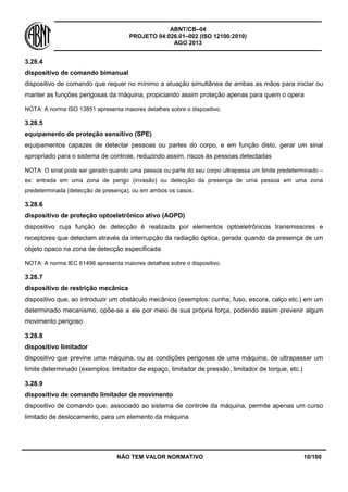 ABNT/CB–04
PROJETO 04:026.01–002 (ISO 12100:2010)
AGO 2013
NÃO TEM VALOR NORMATIVO 10/100
3.28.4
dispositivo de comando bimanual
dispositivo de comando que requer no mínimo a atuação simultânea de ambas as mãos para iniciar ou
manter as funções perigosas da máquina, propiciando assim proteção apenas para quem o opera
NOTA: A norma ISO 13851 apresenta maiores detalhes sobre o dispositivo.
3.28.5
equipamento de proteção sensitivo (SPE)
equipamentos capazes de detectar pessoas ou partes do corpo, e em função disto, gerar um sinal
apropriado para o sistema de controle, reduzindo assim, riscos às pessoas detectadas
NOTA: O sinal pode ser gerado quando uma pessoa ou parte do seu corpo ultrapassa um limite predeterminado –
ex: entrada em uma zona de perigo (invasão) ou detecção da presença de uma pessoa em uma zona
predeterminada (detecção de presença), ou em ambos os casos.
3.28.6
dispositivo de proteção optoeletrônico ativo (AOPD)
dispositivo cuja função de detecção é realizada por elementos optoeletrônicos transmissores e
receptores que detectam através da interrupção da radiação óptica, gerada quando da presença de um
objeto opaco na zona de detecção especificada
NOTA: A norma IEC 61496 apresenta maiores detalhes sobre o dispositivo.
3.28.7
dispositivo de restrição mecânica
dispositivo que, ao introduzir um obstáculo mecânico (exemplos: cunha, fuso, escora, calço etc.) em um
determinado mecanismo, opõe-se a ele por meio de sua própria força, podendo assim prevenir algum
movimento perigoso
3.28.8
dispositivo limitador
dispositivo que previne uma máquina, ou as condições perigosas de uma máquina, de ultrapassar um
limite determinado (exemplos: limitador de espaço, limitador de pressão, limitador de torque, etc.)
3.28.9
dispositivo de comando limitador de movimento
dispositivo de comando que, associado ao sistema de controle da máquina, permite apenas um curso
limitado de deslocamento, para um elemento da máquina
 