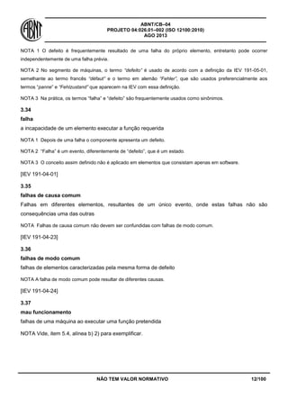 ABNT/CB–04
PROJETO 04:026.01–002 (ISO 12100:2010)
AGO 2013
NÃO TEM VALOR NORMATIVO 12/100
NOTA 1 O defeito é frequentemente resultado de uma falha do próprio elemento, entretanto pode ocorrer
independentemente de uma falha prévia.
NOTA 2 No segmento de máquinas, o termo “defeito” é usado de acordo com a definição da IEV 191-05-01,
semelhante ao termo francês “défaut” e o termo em alemão “Fehler”, que são usados preferencialmente aos
termos “panne” e “Fehlzustand” que aparecem na IEV com essa definição.
NOTA 3 Na prática, os termos “falha” e “defeito” são frequentemente usados como sinônimos.
3.34
falha
a incapacidade de um elemento executar a função requerida
NOTA 1 Depois de uma falha o componente apresenta um defeito.
NOTA 2 “Falha” é um evento, diferentemente de “defeito”, que é um estado.
NOTA 3 O conceito assim definido não é aplicado em elementos que consistam apenas em software.
[IEV 191-04-01]
3.35
falhas de causa comum
Falhas em diferentes elementos, resultantes de um único evento, onde estas falhas não são
consequências uma das outras
NOTA Falhas de causa comum não devem ser confundidas com falhas de modo comum.
[IEV 191-04-23]
3.36
falhas de modo comum
falhas de elementos caracterizadas pela mesma forma de defeito
NOTA A falha de modo comum pode resultar de diferentes causas.
[IEV 191-04-24]
3.37
mau funcionamento
falhas de uma máquina ao executar uma função pretendida
NOTA Vide, item 5.4, alínea b) 2) para exemplificar.
 