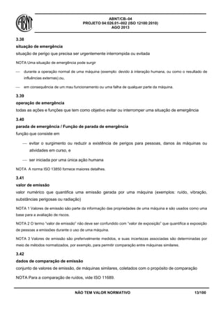 ABNT/CB–04
PROJETO 04:026.01–002 (ISO 12100:2010)
AGO 2013
NÃO TEM VALOR NORMATIVO 13/100
3.38
situação de emergência
situação de perigo que precisa ser urgentemente interrompida ou evitada
NOTA Uma situação de emergência pode surgir
 durante a operação normal de uma máquina (exemplo: devido à interação humana, ou como o resultado de
influências externas) ou,
 em consequência de um mau funcionamento ou uma falha de qualquer parte da máquina.
3.39
operação de emergência
todas as ações e funções que tem como objetivo evitar ou interromper uma situação de emergência
3.40
parada de emergência / Função de parada de emergência
função que consiste em
 evitar o surgimento ou reduzir a existência de perigos para pessoas, danos às máquinas ou
atividades em curso, e
 ser iniciada por uma única ação humana
NOTA A norma ISO 13850 fornece maiores detalhes.
3.41
valor de emissão
valor numérico que quantifica uma emissão gerada por uma máquina (exemplos: ruído, vibração,
substâncias perigosas ou radiação)
NOTA 1 Valores de emissão são parte da informação das propriedades de uma máquina e são usados como uma
base para a avaliação de riscos.
NOTA 2 O termo “valor de emissão” não deve ser confundido com “valor de exposição” que quantifica a exposição
de pessoas a emissões durante o uso de uma máquina.
NOTA 3 Valores de emissão são preferivelmente medidos, e suas incertezas associadas são determinadas por
meio de métodos normatizados, por exemplo, para permitir comparação entre máquinas similares.
3.42
dados de comparação de emissão
conjunto de valores de emissão, de máquinas similares, coletados com o propósito de comparação
NOTA Para a comparação de ruídos, vide ISO 11689.
 