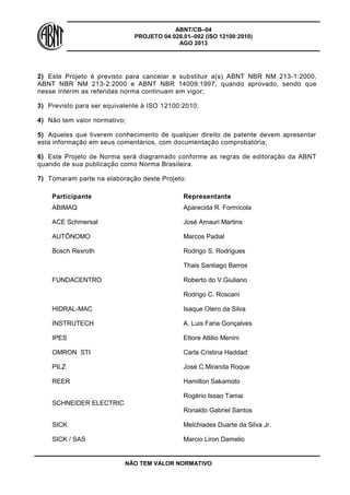 ABNT/CB–04
PROJETO 04:026.01–002 (ISO 12100:2010)
AGO 2013
NÃO TEM VALOR NORMATIVO
2) Este Projeto é previsto para cancelar e substituir a(s) ABNT NBR NM 213-1:2000,
ABNT NBR NM 213-2:2000 e ABNT NBR 14009:1997, quando aprovado, sendo que
nesse ínterim as referidas norma continuam em vigor;
3) Previsto para ser equivalente à ISO 12100:2010;
4) Não tem valor normativo;
5) Aqueles que tiverem conhecimento de qualquer direito de patente devem apresentar
esta informação em seus comentários, com documentação comprobatória;
6) Este Projeto de Norma será diagramado conforme as regras de editoração da ABNT
quando de sua publicação como Norma Brasileira.
7) Tomaram parte na elaboração deste Projeto:
Participante Representante
ABIMAQ Aparecida R. Formícola
ACE Schmersal José Amauri Martins
AUTÔNOMO Marcos Padial
Bosch Rexroth Rodrigo S. Rodrigues
FUNDACENTRO
Thais Santiago Barros
Roberto do V.Giuliano
Rodrigo C. Roscani
HIDRAL-MAC Isaque Otero da Silva
INSTRUTECH A. Luis Faria Gonçalves
IPES Ettore Attilio Menini
OMRON STI Carla Cristina Haddad
PILZ José C.Miranda Roque
REER Hamilton Sakamoto
SCHNEIDER ELECTRIC
Rogério Issao Tamai
Ronaldo Gabriel Santos
SICK Melchiades Duarte da Silva Jr.
SICK / SAS Marcio Liron Damelio
 