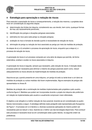 ABNT/CB–04
PROJETO 04:026.01–002 (ISO 12100:2010)
AGO 2013
NÃO TEM VALOR NORMATIVO 14/100
4 Estratégia para apreciação e redução de riscos
Para executar a apreciação de riscos e consequentemente, a redução dos mesmos, o projetista deve
levar em consideração as seguintes etapas:
a) determinação dos limites da máquina, considerando seu uso devido, bem como, quaisquer formas
de mau uso razoavelmente previsíveis;
b) identificação dos perigos e situações perigosas associadas;
c) estimativa do risco para cada perigo ou situação perigosa;
d) avaliação do risco e tomada de decisão quanto à necessidade de redução de riscos;
e) eliminação do perigo ou redução de risco associado ao perigo por meio de medidas de proteção;
As etapas de a) a d) compõem o processo de apreciação de riscos, enquanto que a etapa e), o
processo de redução de riscos.
A apreciação de riscos é um processo composto por uma série de etapas que permite, de forma
sistemática, analisar e avaliar os riscos associados à máquina.
A apreciação de riscos é seguida, sempre que necessário, pela redução de riscos. A iteração deste
processo pode ser necessária para eliminar o máximo de perigos possíveis assim como, reduzir
adequadamente os riscos através da implementação de medidas de proteção.
Assume-se que, quando presente em uma máquina, um perigo irá cedo ou tarde levar a um dano se
medidas de proteção ou outras medidas não forem implementadas. Alguns exemplos de perigos são
apresentados no Anexo B.
Medidas de proteção são a combinação de medidas implementadas pelo projetista e pelo usuário,
conforme figura 2. Medidas que podem ser incorporadas durante o projeto da máquina são preferíveis
em relação às implementadas pelo usuário e usualmente comprovam maior efetividade.
O objetivo a ser atingido é a melhor redução de risco possível, levando-se em consideração os quatro
fatores mencionados a seguir. A estratégia definida neste parágrafo está representada pelo fluxograma
da Figura 1. O processo em si é iterativo e, diversas sucessivas aplicações do mesmo podem ser
necessárias para se reduzir o risco, fazendo-se o melhor uso das tecnologias disponíveis. Para conduzir
este processo é necessário levar-se em consideração estes quatro fatores, na seguinte ordem de
preferência:
 