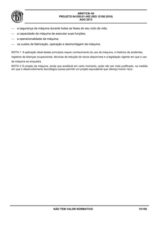 ABNT/CB–04
PROJETO 04:026.01–002 (ISO 12100:2010)
AGO 2013
NÃO TEM VALOR NORMATIVO 15/100
 a segurança da máquina durante todas as fases do seu ciclo de vida;
 a capacidade da máquina de executar suas funções;
 a operacionalidade da máquina;
 os custos de fabricação, operação e desmontagem da máquina.
NOTA 1 A aplicação ideal destes princípios requer conhecimento do uso da máquina, o histórico de acidentes,
registros de doenças ocupacionais, técnicas de redução de riscos disponíveis e a legislação vigente em que o uso
da máquina se enquadra.
NOTA 2 O projeto da máquina, ainda que aceitável em certo momento, pode não ser mais justificado, na medida
em que o desenvolvimento tecnológico possa permitir um projeto equivalente que ofereça menor risco.
 
