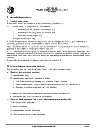 ABNT/CB–04
PROJETO 04:026.01–002 (ISO 12100:2010)
AGO 2013
NÃO TEM VALOR NORMATIVO 18/100
5 Apreciação de riscos
5.1 Considerações gerais
A apreciação de riscos compreende as seguintes etapas (vide Figura 1)
 análise de riscos, que por sua vez, compreende:
1) determinação dos limites da máquina (ver 5.3),
2) identificação dos perigos (ver 5.4 e Anexo B) e
3) estimativa dos riscos (ver 5.5)
 avaliação de riscos (ver 5.6).
A análise de risco oferece informações necessárias para a avaliação dos riscos, a qual permite que se
façam os julgamentos quanto à necessidade ou não de redução dos mesmos.
Estes julgamentos devem ser suportados por uma estimativa de risco qualitativa ou, quando apropriado,
quantitativa, associada aos perigos presentes na máquina.
NOTA: A abordagem quantitativa pode ser apropriada quando há dados válidos disponíveis. Entretanto, uma
abordagem quantitativa está restrita aos dados válidos e/ou às limitações dos recursos dos que conduzem a
apreciação de riscos. Além disso, em muitas aplicações, será possível apenas elaborar a estimativa de riscos
qualitativa.
A apreciação de riscos deve ser documentada conforme o capítulo 7.
5.2 informações para a apreciação de riscos
As informações para a apreciação de riscos devem incluir os seguintes aspectos
a) Relativos à descrição da máquina:
1) especificações de uso
2) especificações antecipadas da máquina, incluindo:
i) descrição das diversas fases de todo o ciclo de vida da máquina,
ii) desenhos estruturais ou outros meios que estabeleçam a natureza da máquina e
iii) fontes de energia necessárias e como são supridas.
3) documentos de projetos anteriores de máquinas similares, se relevantes;
4) informações para o uso da máquina, se disponível.
b) Relativos às regulamentações, normas e outros documentos aplicáveis:
1) regulamentações aplicáveis;
2) normas relevantes;
3) especificações técnicas relevantes;
4) folhas de dados de segurança relevantes;
 