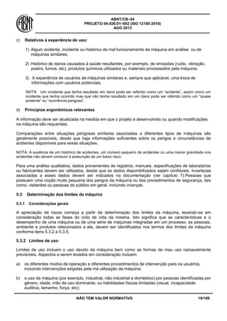ABNT/CB–04
PROJETO 04:026.01–002 (ISO 12100:2010)
AGO 2013
NÃO TEM VALOR NORMATIVO 19/100
c) Relativos à experiência de uso:
1) Algum acidente, incidente ou histórico de mal funcionamento da máquina em análise ou de
máquinas similares;
2) Histórico de danos causados à saúde resultantes, por exemplo, de emissões (ruído, vibração,
poeira, fumos, etc), produtos químicos utilizados ou materiais processados pela máquina;
3) A experiência de usuários de máquinas similares e, sempre que aplicável, uma troca de
informações com usuários potenciais.
NOTA Um incidente que tenha resultado em dano pode ser referido como um “acidente”, assim como um
incidente que tenha ocorrido mas que não tenha resultado em um dano pode ser referido como um “quase
acidente” ou “ocorrência perigosa”.
d) Princípios ergonômicos relevantes
A informação deve ser atualizada na medida em que o projeto é desenvolvido ou quando modificações
na máquina são requeridas.
Comparações entre situações perigosas similares associadas a diferentes tipos de máquinas são
geralmente possíveis, desde que haja informações suficientes sobre os perigos e circunstâncias de
acidentes disponíveis para essas situações.
NOTA: A ausência de um histórico de acidentes, um número pequeno de acidentes ou uma menor gravidade nos
acidentes não devem conduzir à presunção de um baixo risco.
Para uma análise qualitativa, dados provenientes de registros, manuais, especificações de laboratórios
ou fabricantes devem ser utilizados, desde que os dados disponibilizados sejam confiáveis. Incertezas
associadas a esses dados devem ser indicados na documentação (ver capítulo 7).Pessoas que
possuem uma noção muito pequena dos perigos da máquina ou dos procedimentos de segurança, tais
como, visitantes ou pessoas do público em geral, incluindo crianças.
5.3 Determinação dos limites da máquina
5.3.1 Considerações gerais
A apreciação de riscos começa a partir da determinação dos limites da máquina, levando-se em
consideração todas as fases do ciclo de vida da mesma. Isto significa que as características e o
desempenho de uma máquina ou de uma série de máquinas integradas em um processo, as pessoas,
ambiente e produtos relacionados a ela, devem ser identificados nos termos dos limites da máquina
conforme itens 5.3.2 a 5.3.5.
5.3.2 Limites de uso
Limites de uso incluem o uso devido da máquina bem como as formas de mau uso razoavelmente
previsíveis. Aspectos a serem levados em consideração incluem:
a) os diferentes modos de operação e diferentes procedimentos de intervenção para os usuários,
incluindo intervenções exigidas pela má utilização da máquina;
b) o uso da máquina (por exemplo, industrial, não industrial e doméstico) por pessoas identificadas por
gênero, idade, mão de uso dominante, ou habilidades físicas limitadas (visual, incapacidade
auditiva, tamanho, força, etc);
 