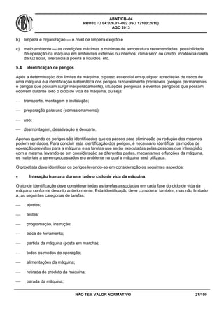 ABNT/CB–04
PROJETO 04:026.01–002 (ISO 12100:2010)
AGO 2013
NÃO TEM VALOR NORMATIVO 21/100
b) limpeza e organização — o nível de limpeza exigido e
c) meio ambiente — as condições máximas e mínimas de temperatura recomendadas, possibilidade
de operação da máquina em ambientes externos ou internos, clima seco ou úmido, incidência direta
da luz solar, tolerância à poeira e líquidos, etc.
5.4 Identificação de perigos
Após a determinação dos limites da máquina, o passo essencial em qualquer apreciação de riscos de
uma máquina é a identificação sistemática dos perigos razoavelmente previsíveis (perigos permanentes
e perigos que possam surgir inesperadamente), situações perigosas e eventos perigosos que possam
ocorrem durante todo o ciclo de vida da máquina, ou seja:
 transporte, montagem e instalação;
 preparação para uso (comissionamento);
 uso;
 desmontagem, desativação e descarte.
Apenas quando os perigos são identificados que os passos para eliminação ou redução dos mesmos
podem ser dados. Para concluir esta identificação dos perigos, é necessário identificar os modos de
operação previstos para a máquina e as tarefas que serão executadas pelas pessoas que interagirão
com a mesma, levando-se em consideração as diferentes partes, mecanismos e funções da máquina,
os materiais a serem processados e o ambiente na qual a máquina será utilizada.
O projetista deve identificar os perigos levando-se em consideração os seguintes aspectos:
 Interação humana durante todo o ciclo de vida da máquina
O ato de identificação deve considerar todas as tarefas associadas em cada fase do ciclo de vida da
máquina conforme descrito anteriormente. Esta identificação deve considerar também, mas não limitado
a, as seguintes categorias de tarefas:
 ajustes;
 testes;
 programação, instrução;
 troca de ferramenta;
 partida da máquina (posta em marcha);
 todos os modos de operação;
 alimentações da máquina;
 retirada do produto da máquina;
 parada da máquina;
 