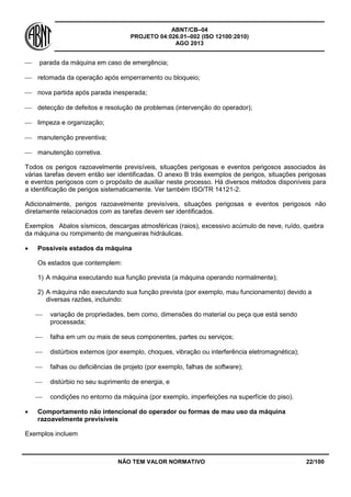 ABNT/CB–04
PROJETO 04:026.01–002 (ISO 12100:2010)
AGO 2013
NÃO TEM VALOR NORMATIVO 22/100
 parada da máquina em caso de emergência;
 retomada da operação após emperramento ou bloqueio;
 nova partida após parada inesperada;
 detecção de defeitos e resolução de problemas (intervenção do operador);
 limpeza e organização;
 manutenção preventiva;
 manutenção corretiva.
Todos os perigos razoavelmente previsíveis, situações perigosas e eventos perigosos associados às
várias tarefas devem então ser identificadas. O anexo B trás exemplos de perigos, situações perigosas
e eventos perigosos com o propósito de auxiliar neste processo. Há diversos métodos disponíveis para
a identificação de perigos sistematicamente. Ver também ISO/TR 14121-2.
Adicionalmente, perigos razoavelmente previsíveis, situações perigosas e eventos perigosos não
diretamente relacionados com as tarefas devem ser identificados.
Exemplos Abalos sísmicos, descargas atmosféricas (raios), excessivo acúmulo de neve, ruído, quebra
da máquina ou rompimento de mangueiras hidráulicas.
 Possíveis estados da máquina
Os estados que contemplem:
1) A máquina executando sua função prevista (a máquina operando normalmente);
2) A máquina não executando sua função prevista (por exemplo, mau funcionamento) devido a
diversas razões, incluindo:
 variação de propriedades, bem como, dimensões do material ou peça que está sendo
processada;
 falha em um ou mais de seus componentes, partes ou serviços;
 distúrbios externos (por exemplo, choques, vibração ou interferência eletromagnética);
 falhas ou deficiências de projeto (por exemplo, falhas de software);
 distúrbio no seu suprimento de energia, e
 condições no entorno da máquina (por exemplo, imperfeições na superfície do piso).
 Comportamento não intencional do operador ou formas de mau uso da máquina
razoavelmente previsíveis
Exemplos incluem
 