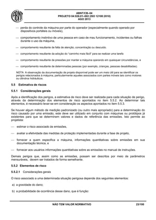 ABNT/CB–04
PROJETO 04:026.01–002 (ISO 12100:2010)
AGO 2013
NÃO TEM VALOR NORMATIVO 23/100
 perda do controle da máquina por parte do operador (especialmente quando operado por
dispositivos portáteis ou móveis),
 comportamento instintivo de uma pessoa em caso de mau funcionamento, incidentes ou falhas
durante o uso da máquina,
 comportamento resultante de falta de atenção, concentração ou descuido.
 comportamento resultante da adoção do “caminho mais fácil” para se realizar uma tarefa
 comportamento resultante de pressões por manter a máquina operando em quaisquer circunstâncias, e
 comportamento resultante de determinadas pessoas (por exemplo, crianças, pessoas desabilitadas).
NOTA A observação da documentação de projeto disponível pode ser um meio útil para se identificar os
perigos relacionados à máquina, particularmente aqueles associados com partes móveis tais como motores
ou cilindros hidráulicos.
5.5 Estimativa de riscos
5.5.1 Considerações gerais
Após a identificação dos perigos, a estimativa de risco deve ser realizada para cada situação de perigo,
através da determinação dos elementos de risco apontados no item 5.5.2. Ao determinar tais
elementos, é necessário levar-se em consideração os aspectos apontados no item 5.5.3.
Se houver algum método de medição padronizado (ou outro mais apropriado) para a determinação do
risco causado por uma emissão, este deve ser utilizado em conjunto com máquinas ou protótipos já
existentes para que se determinem valores e dados de referência das emissões. Isto permite ao
projetista:
 estimar o risco associado às emissões,
 avaliar a efetividade das medidas de proteção implementadas durante a fase de projeto,
 fornecer a quem especifica a máquina, informações quantitativas sobre emissões em sua
documentação técnica, e
 fornecer aos usuários informações quantitativas sobre as emissões no manual de instruções.
Demais perigos que, assim como as emissões, possam ser descritos por meio de parâmetros
mensuráveis, devem ser tratados de forma semelhante.
5.5.2 Elementos de risco
5.5.2.1 Considerações gerais
O risco associado a uma determinada situação perigosa depende dos seguintes elementos:
a) a gravidade do dano;
b) a probabilidade de ocorrência desse dano, que é função:
 