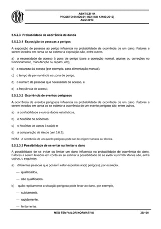 ABNT/CB–04
PROJETO 04:026.01–002 (ISO 12100:2010)
AGO 2013
NÃO TEM VALOR NORMATIVO 25/100
5.5.2.3 Probabilidade de ocorrência de danos
5.5.2.3.1 Exposição de pessoas a perigos
A exposição de pessoas ao perigo influencia na probabilidade de ocorrência de um dano. Fatores a
serem levados em conta ao se estimar a exposição são, entre outros,
a) a necessidade de acesso à zona de perigo (para a operação normal, ajustes ou correções no
funcionamento, manutenção ou reparo, etc),
b) a natureza do acesso (por exemplo, para alimentação manual),
c) o tempo de permanência na zona de perigo,
d) o número de pessoas que necessitam de acesso, e
e) a frequência de acesso.
5.5.2.3.2 Ocorrência de eventos perigosos
A ocorrência de eventos perigosos influencia na probabilidade de ocorrência de um dano. Fatores a
serem levados em conta ao se estimar a ocorrência de um evento perigoso são, entre outros,
a) a confiabilidade e outros dados estatísticos,
b) o histórico de acidentes,
c) o histórico de danos à saúde e
d) a comparação de riscos (ver 5.6.3).
NOTA A ocorrência de um evento perigoso pode ser de origem humana ou técnica.
5.5.2.3.3 Possibilidade de se evitar ou limitar o dano
A possibilidade de se evitar ou limitar um dano influencia na probabilidade de ocorrência do dano.
Fatores a serem levados em conta ao se estimar a possibilidade de se evitar ou limitar danos são, entre
outros, o seguintes:
a) diferentes pessoas que possam estar expostas ao(s) perigo(s), por exemplo,
 qualificados,
 não qualificados.
b) quão rapidamente a situação perigosa pode levar ao dano, por exemplo,
 subitamente,
 rapidamente,
 lentamente.
 