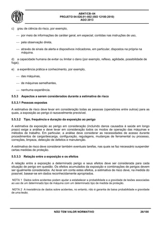 ABNT/CB–04
PROJETO 04:026.01–002 (ISO 12100:2010)
AGO 2013
NÃO TEM VALOR NORMATIVO 26/100
c) grau de ciência do risco, por exemplo,
 por meio de informações de caráter geral, em especial, contidas nas instruções de uso,
 pela observação direta,
 através de sinais de alerta e dispositivos indicadores, em particular, dispostos na própria na
máquina.
d) a capacidade humana de evitar ou limitar o dano (por exemplo, reflexo, agilidade, possibilidade de
fuga);
e) a experiência prática e conhecimento, por exemplo,
 das máquinas,
 de máquinas semelhantes,
 nenhuma experiência.
5.5.3 Aspectos a serem considerados durante a estimativa de risco
5.5.3.1 Pessoas expostas
A estimativa de risco deve levar em consideração todas as pessoas (operadores entre outros) para as
quais, a exposição ao perigo é razoavelmente previsível.
5.5.3.2 Tipo, frequência e duração da exposição ao perigo
A estimativa da exposição ao perigo em consideração (incluindo danos causados à saúde em longo
prazo) exige a análise e deve levar em consideração todos os modos de operação das máquinas e
métodos de trabalho. Em particular, a análise deve considerar as necessidades de acesso durante
procedimentos de carga/descarga, configuração, regulagens, mudanças de ferramental ou processo,
correções, limpeza, detecção de defeitos e manutenção.
A estimativa de risco deve considerar também eventuais tarefas, nas quais se faz necessário suspender
certas medidas de proteção.
5.5.3.3 Relação entre a exposição e os efeitos
A relação entre a exposição a determinado perigo e seus efeitos deve ser considerada para cada
situação de perigo em questão. Os efeitos acumulados da exposição e combinações de perigos devem
ser igualmente considerados. Ao levar em conta estes efeitos, a estimativa de risco deve, na medida do
possível, basear-se em dados reconhecidamente apropriados.
NOTA 1 Dados sobre acidentes podem ajudar a estabelecer a probabilidade e a gravidade de lesões associadas
ao uso de um determinado tipo de máquina com um determinado tipo de medida de proteção.
NOTA 2 A inexistência de dados sobre acidentes, no entanto, não é garantia de baixa probabilidade e gravidade
de uma lesão.
 