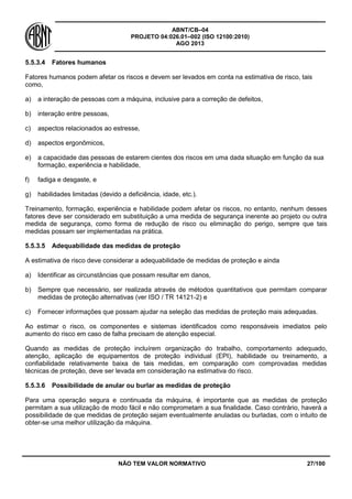 ABNT/CB–04
PROJETO 04:026.01–002 (ISO 12100:2010)
AGO 2013
NÃO TEM VALOR NORMATIVO 27/100
5.5.3.4 Fatores humanos
Fatores humanos podem afetar os riscos e devem ser levados em conta na estimativa de risco, tais
como,
a) a interação de pessoas com a máquina, inclusive para a correção de defeitos,
b) interação entre pessoas,
c) aspectos relacionados ao estresse,
d) aspectos ergonômicos,
e) a capacidade das pessoas de estarem cientes dos riscos em uma dada situação em função da sua
formação, experiência e habilidade,
f) fadiga e desgaste, e
g) habilidades limitadas (devido a deficiência, idade, etc.).
Treinamento, formação, experiência e habilidade podem afetar os riscos, no entanto, nenhum desses
fatores deve ser considerado em substituição a uma medida de segurança inerente ao projeto ou outra
medida de segurança, como forma de redução de risco ou eliminação do perigo, sempre que tais
medidas possam ser implementadas na prática.
5.5.3.5 Adequabilidade das medidas de proteção
A estimativa de risco deve considerar a adequabilidade de medidas de proteção e ainda
a) Identificar as circunstâncias que possam resultar em danos,
b) Sempre que necessário, ser realizada através de métodos quantitativos que permitam comparar
medidas de proteção alternativas (ver ISO / TR 14121-2) e
c) Fornecer informações que possam ajudar na seleção das medidas de proteção mais adequadas.
Ao estimar o risco, os componentes e sistemas identificados como responsáveis imediatos pelo
aumento do risco em caso de falha precisam de atenção especial.
Quando as medidas de proteção incluírem organização do trabalho, comportamento adequado,
atenção, aplicação de equipamentos de proteção individual (EPI), habilidade ou treinamento, a
confiabilidade relativamente baixa de tais medidas, em comparação com comprovadas medidas
técnicas de proteção, deve ser levada em consideração na estimativa do risco.
5.5.3.6 Possibilidade de anular ou burlar as medidas de proteção
Para uma operação segura e continuada da máquina, é importante que as medidas de proteção
permitam a sua utilização de modo fácil e não comprometam a sua finalidade. Caso contrário, haverá a
possibilidade de que medidas de proteção sejam eventualmente anuladas ou burladas, com o intuito de
obter-se uma melhor utilização da máquina.
 