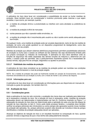 ABNT/CB–04
PROJETO 04:026.01–002 (ISO 12100:2010)
AGO 2013
NÃO TEM VALOR NORMATIVO 28/100
A estimativa de risco deve levar em consideração a possibilidade de anular ou burlar medidas de
proteção. Deve também levar em consideração o incentivo promovido pelas mesmas a que sejam
anuladas, o que ocorre, por exemplo, quando,
a) a medida de proteção diminui a produtividade ou interfere com outra atividade ou preferência do
usuário,
b) a medida de proteção é difícil de manusear,
c) outras pessoas que não o operador estão envolvidas, ou
d) a medida de proteção não é reconhecida pelo usuário ou não é aceita como sendo adequada para
sua função.
De qualquer modo, uma medida de proteção pode ser anulada dependendo, tanto do tipo de medida de
proteção, tal como uma grade ajustável ou um dispositivo programável de desligamento, como das
características de seu projeto.
Medidas de proteção que utilizam sistemas eletrônicos programáveis permitem possibilidades adicionais
de anulação ou burla caso o acesso ao software de tais sistemas não seja devidamente limitado pela
sua própria concepção ou métodos de monitoração. A estimativa do risco deve identificar onde as
funções de segurança não estão separadas das demais funções da máquina e, determinar em que
partes, o acesso pode ser permitido. Isto é particularmente importante quando há a necessidade de
acesso remoto, seja para fins de correção, diagnóstico ou ajustes no processo.
5.5.3.7 Viabilidade das medidas de proteção
A estimativa de risco deve considerar se as medidas de proteção podem ser mantidas nas condições
necessárias para fornecerem o nível de proteção exigido.
NOTA Se a medida de proteção não puder ser facilmente mantida em posição de funcionamento, isso poderá
incentivar ama tentativa de sua anulação ou burla, com o intuito de manter o uso contínuo da máquina.
5.5.3.8 Informações para uso
A estimativa de risco deve levar em consideração as informações para uso disponíveis em manuais de
instrução ou guias de operação. Ver também item 6.4.
5.6 Avaliação de risco
5.6.1 Considerações gerais
Após a estimativa do risco ter sido concluída, a avaliação dos riscos deve ser realizada para determinar
se é necessária a redução do risco. Se a redução do risco é necessária, então, medidas de proteção
adequadas devem ser selecionadas e implementadas (ver item 6). Conforme mostrado na Figura 1, a
adequação da redução do risco deve ser determinada após a aplicação de cada uma das três etapas de
redução de risco descritas no item 6. Como parte deste processo iterativo, o projetista deve também
verificar se perigos adicionais são introduzidos ou outros perigos são agravados quando novas medidas
de proteção são aplicadas. Se, perigos adicionais surgirem eles deverão ser incluídos à lista de perigos
identificados e medidas de proteção adequadas devem ser aplicadas..
Alcançar os objetivos de redução de risco e um resultado favorável na comparação do risco, quando
possível, fornece a segurança de que o risco tenha sido adequadamente reduzido.
 