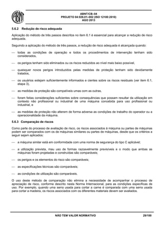 ABNT/CB–04
PROJETO 04:026.01–002 (ISO 12100:2010)
AGO 2013
NÃO TEM VALOR NORMATIVO 29/100
5.6.2 Redução de risco adequada
Aplicação do método de três passos descritos no item 6.1 é essencial para alcançar a redução de risco
adequada.
Seguindo a aplicação do método de três passos, a redução de risco adequada é alcançada quando:
 todas as condições de operação e todos os procedimentos de intervenção tenham sido
considerados,
 os perigos tenham sido eliminados ou os riscos reduzidos ao nível mais baixo possível,
 quaisquer novos perigos introduzidos pelas medidas de proteção tenham sido devidamente
tratados,
 os usuários estejam suficientemente informados e cientes sobre os riscos residuais (ver item 6.1,
etapa 3),
 as medidas de proteção são compatíveis umas com as outras,
 foram feitas considerações suficientes sobre consequências que possam resultar da utilização em
contexto não profissional ou industrial de uma máquina concebida para uso profissional ou
industrial, e
 as medidas de proteção não alterem de forma adversa as condições de trabalho do operador ou a
operacionalidade da máquina.
5.6.3 Comparação de riscos
Como parte do processo de avaliação de risco, os riscos associados à máquina ou partes de máquinas
podem ser comparados com os de máquinas similares ou partes de máquinas, desde que os critérios a
seguir sejam aplicados:
 a máquina similar está em conformidade com uma norma de segurança do tipo C aplicável;
 a utilização prevista, mau uso de formas razoavelmente previsíveis e o modo que ambas as
máquinas foram projetadas e construídas são comparáveis;
 os perigos e os elementos do risco são comparáveis;
 as especificações técnicas são comparáveis;
 as condições de utilização são comparáveis.
O uso deste método de comparação não elimina a necessidade de acompanhar o processo de
apreciação de risco, conforme descrito nesta Norma Internacional, para as condições específicas de
uso. Por exemplo, quando uma serra usada para cortar a carne é comparada com uma serra usada
para cortar a madeira, os riscos associados com os diferentes materiais devem ser avaliados.
 