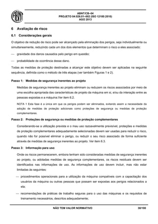 ABNT/CB–04
PROJETO 04:026.01–002 (ISO 12100:2010)
AGO 2013
NÃO TEM VALOR NORMATIVO 30/100
6 Avaliação de risco
6.1 Considerações gerais
O objetivo de redução de risco pode ser alcançado pela eliminação dos perigos, seja individualmente ou
simultaneamente, reduzindo cada um dos dois elementos que determinam o risco a eles associado:
 gravidade dos danos causados pelo perigo em questão;
 probabilidade de ocorrência desse dano.
Todas as medidas de proteção destinadas a alcançar este objetivo devem ser aplicadas na seguinte
sequência, definida como o método de três etapas (ver também Figuras 1 e 2).
Passo 1: Medidas de segurança inerentes ao projeto
Medidas de segurança inerentes ao projeto eliminam ou reduzem os riscos associados por meio de
uma escolha apropriada das características de projeto da máquina em si, e/ou da interação entre as
pessoas expostas e a máquina.Ver item 6.2.
NOTA 1 Esta fase é a única em que os perigos podem ser eliminados, evitando assim a necessidade da
adoção de medidas de proteção adicionais como proteções de segurança ou medidas de proteção
complementares.
Passo 2: Proteções de segurança ou medidas de proteção complementares
Considerando-se a utilização prevista e o mau uso razoavelmente previsível, proteções e medidas
de proteção complementares adequadamente selecionadas devem ser usadas para reduzir o risco,
quando não for possível eliminar o perigo, ou reduzir o seu risco associado de forma suficiente
através de medidas de segurança inerentes ao projeto. Ver item 6.3.
Passo 3: Informação para uso
Onde os riscos permanecerem, embora tenham sido consideradas medidas de segurança inerentes
ao projeto, ou adotadas medidas de segurança complementares, os riscos residuais devem ser
identificados nas informações de uso. As informações de uso devem incluir, mas não estar
limitadas às seguintes:
 procedimentos operacionais para a utilização da máquina compatíveis com a capacitação dos
usuários da máquina ou outras pessoas que possam ser expostas aos perigos relacionados a
ela;
 recomendações de práticas de trabalho seguras para o uso das máquinas e os requisitos de
treinamento necessários, descritos adequadamente;
 