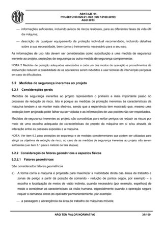 ABNT/CB–04
PROJETO 04:026.01–002 (ISO 12100:2010)
AGO 2013
NÃO TEM VALOR NORMATIVO 31/100
 informações suficientes, incluindo avisos de riscos residuais, para as diferentes fases da vida útil
da máquina;
 descrição de qualquer equipamento de proteção individual recomendado, incluindo detalhes
sobre a sua necessidade, bem como o treinamento necessário para o seu uso.
As informações de uso não devem ser consideradas como substituição a uma medida de segurança
inerente ao projeto, proteções de segurança ou outra medida de segurança complementar.
NOTA 2 Medidas de proteção adequadas associadas a cada um dos modos de operação e procedimentos de
intervenção reduzem a possibilidade de os operadores serem induzidos a usar técnicas de intervenção perigosas
em caso de dificuldades.
6.2 Medidas de segurança inerentes ao projeto
6.2.1 Considerações gerais
Medidas de segurança inerentes ao projeto representam o primeiro e mais importante passo no
processo de redução de risco. Isto é porque as medidas de proteção inerentes às características da
máquina tendem a se manter mais efetivas, sendo que a experiência tem mostrado que, mesmo uma
proteção bem projetada pode falhar ou ser violada e as informações de uso podem não ser respeitadas.
Medidas de segurança inerentes ao projeto são concebidas para evitar perigos ou reduzir os riscos por
meio de uma escolha adequada de características de projeto da máquina em si e/ou através da
interação entre as pessoas expostas e a máquina.
NOTA: Ver item 6.3 para proteções de segurança e de medidas complementares que podem ser utilizadas para
atingir os objetivos de redução de risco, no caso de as medidas de segurança inerentes ao projeto não serem
suficientes (ver item 6.1 para o método de três etapas).
6.2.2 Consideração de fatores geométricos e aspectos físicos
6.2.2.1 Fatores geométricos
São considerados fatores geométricos
a) A forma como a máquina é projetada para maximizar a visibilidade direta das áreas de trabalho e
zonas de perigo a partir da posição de comando - redução de pontos cegos, por exemplo – a
escolha e localização de meios de visão indireta, quando necessário (por exemplo, espelhos) de
modo a considerar as características da visão humana, especialmente quando a operação segura
requer o comando direto do operador permanentemente, por exemplo:
 a passagem e abrangência da área de trabalho de máquinas móveis;
 