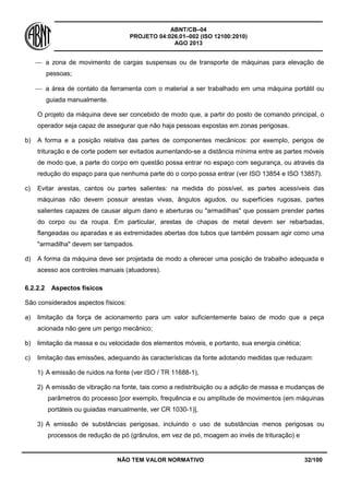 ABNT/CB–04
PROJETO 04:026.01–002 (ISO 12100:2010)
AGO 2013
NÃO TEM VALOR NORMATIVO 32/100
 a zona de movimento de cargas suspensas ou de transporte de máquinas para elevação de
pessoas;
 a área de contato da ferramenta com o material a ser trabalhado em uma máquina portátil ou
guiada manualmente.
O projeto da máquina deve ser concebido de modo que, a partir do posto de comando principal, o
operador seja capaz de assegurar que não haja pessoas expostas em zonas perigosas.
b) A forma e a posição relativa das partes de componentes mecânicos: por exemplo, perigos de
trituração e de corte podem ser evitados aumentando-se a distância mínima entre as partes móveis
de modo que, a parte do corpo em questão possa entrar no espaço com segurança, ou através da
redução do espaço para que nenhuma parte do o corpo possa entrar (ver ISO 13854 e ISO 13857).
c) Evitar arestas, cantos ou partes salientes: na medida do possível, as partes acessíveis das
máquinas não devem possuir arestas vivas, ângulos agudos, ou superfícies rugosas, partes
salientes capazes de causar algum dano e aberturas ou "armadilhas" que possam prender partes
do corpo ou da roupa. Em particular, arestas de chapas de metal devem ser rebarbadas,
flangeadas ou aparadas e as extremidades abertas dos tubos que também possam agir como uma
"armadilha" devem ser tampados.
d) A forma da máquina deve ser projetada de modo a oferecer uma posição de trabalho adequada e
acesso aos controles manuais (atuadores).
6.2.2.2 Aspectos físicos
São considerados aspectos físicos:
a) limitação da força de acionamento para um valor suficientemente baixo de modo que a peça
acionada não gere um perigo mecânico;
b) limitação da massa e ou velocidade dos elementos móveis, e portanto, sua energia cinética;
c) limitação das emissões, adequando às características da fonte adotando medidas que reduzam:
1) A emissão de ruídos na fonte (ver ISO / TR 11688-1),
2) A emissão de vibração na fonte, tais como a redistribuição ou a adição de massa e mudanças de
parâmetros do processo [por exemplo, frequência e ou amplitude de movimentos (em máquinas
portáteis ou guiadas manualmente, ver CR 1030-1)],
3) A emissão de substâncias perigosas, incluindo o uso de substâncias menos perigosas ou
processos de redução de pó (grânulos, em vez de pó, moagem ao invés de trituração) e
 