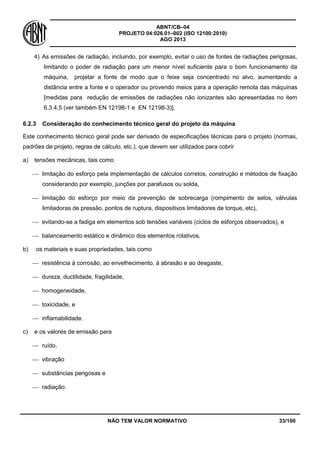 ABNT/CB–04
PROJETO 04:026.01–002 (ISO 12100:2010)
AGO 2013
NÃO TEM VALOR NORMATIVO 33/100
4) As emissões de radiação, incluindo, por exemplo, evitar o uso de fontes de radiações perigosas,
limitando o poder de radiação para um menor nível suficiente para o bom funcionamento da
máquina, projetar a fonte de modo que o feixe seja concentrado no alvo, aumentando a
distância entre a fonte e o operador ou provendo meios para a operação remota das máquinas
[medidas para redução de emissões de radiações não ionizantes são apresentadas no item
6.3.4.5 (ver também EN 12198-1 e EN 12198-3)].
6.2.3 Consideração do conhecimento técnico geral do projeto da máquina
Este conhecimento técnico geral pode ser derivado de especificações técnicas para o projeto (normas,
padrões de projeto, regras de cálculo, etc.), que devem ser utilizados para cobrir
a) tensões mecânicas, tais como
 limitação do esforço pela implementação de cálculos corretos, construção e métodos de fixação
considerando por exemplo, junções por parafusos ou solda,
 limitação do esforço por meio da prevenção de sobrecarga (rompimento de selos, válvulas
limitadoras de pressão, pontos de ruptura, dispositivos limitadores de torque, etc),
 evitando-se a fadiga em elementos sob tensões variáveis (ciclos de esforços observados), e
 balanceamento estático e dinâmico dos elementos rotativos,
b) os materiais e suas propriedades, tais como
 resistência à corrosão, ao envelhecimento, à abrasão e ao desgaste,
 dureza, ductilidade, fragilidade,
 homogeneidade,
 toxicidade, e
 inflamabilidade.
c) e os valores de emissão para
 ruído,
 vibração
 substâncias perigosas e
 radiação.
 