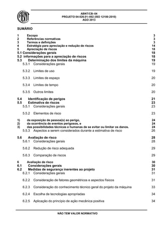 ABNT/CB–04
PROJETO 04:026.01–002 (ISO 12100:2010)
AGO 2013
NÃO TEM VALOR NORMATIVO
SUMÁRIO
1 Escopo 3
2 Referências normativas 3
3 Termos e definições 3
4 Estratégia para apreciação e redução de riscos 14
5 Apreciação de riscos 18
5.1 Considerações gerais 18
5.2 informações para a apreciação de riscos 18
5.3 Determinação dos limites da máquina 19
5.3.1 Considerações gerais 19
5.3.2 Limites de uso 19
5.3.3 Limites de espaço 20
5.3.4 Limites de tempo 20
5.3.5 Outros limites 20
5.4 Identificação de perigos 21
5.5 Estimativa de riscos 23
5.5.1 Considerações gerais 23
5.5.2 Elementos de risco 23
1) da exposição de pessoa(s) ao perigo, 24
2) da ocorrência de eventos perigosos, e 24
3) das possibilidades técnicas e humanas de se evitar ou limitar os danos. 24
5.5.3 Aspectos a serem considerados durante a estimativa de risco 26
5.6 Avaliação de risco 28
5.6.1 Considerações gerais 28
5.6.2 Redução de risco adequada 29
5.6.3 Comparação de riscos 29
6 Avaliação de risco 30
6.1 Considerações gerais 30
6.2 Medidas de segurança inerentes ao projeto 31
6.2.1 Considerações gerais 31
6.2.2 Consideração de fatores geométricos e aspectos físicos 31
6.2.3 Consideração do conhecimento técnico geral do projeto da máquina 33
6.2.4 Escolha de tecnologias apropriadas 34
6.2.5 Aplicação do princípio de ação mecânica positiva 34
 
