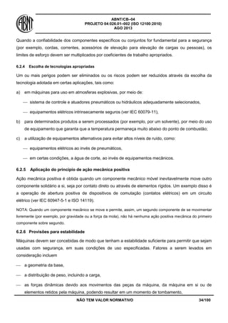 ABNT/CB–04
PROJETO 04:026.01–002 (ISO 12100:2010)
AGO 2013
NÃO TEM VALOR NORMATIVO 34/100
Quando a confiabilidade dos componentes específicos ou conjuntos for fundamental para a segurança
(por exemplo, cordas, correntes, acessórios de elevação para elevação de cargas ou pessoas), os
limites de esforço devem ser multiplicados por coeficientes de trabalho apropriados.
6.2.4 Escolha de tecnologias apropriadas
Um ou mais perigos podem ser eliminados ou os riscos podem ser reduzidos através da escolha da
tecnologia adotada em certas aplicações, tais como:
a) em máquinas para uso em atmosferas explosivas, por meio de:
 sistema de controle e atuadores pneumáticos ou hidráulicos adequadamente selecionados,
 equipamentos elétricos intrinsecamente seguros (ver IEC 60079-11),
b) para determinados produtos a serem processados (por exemplo, por um solvente), por meio do uso
de equipamento que garanta que a temperatura permaneça muito abaixo do ponto de combustão;
c) a utilização de equipamentos alternativos para evitar altos níveis de ruído, como:
 equipamentos elétricos ao invés de pneumáticos,
 em certas condições, a água de corte, ao invés de equipamentos mecânicos.
6.2.5 Aplicação do princípio de ação mecânica positiva
Ação mecânica positiva é obtida quando um componente mecânico móvel inevitavelmente move outro
componente solidário a si, seja por contato direto ou através de elementos rígidos. Um exemplo disso é
a operação de abertura positiva de dispositivos de comutação (contatos elétricos) em um circuito
elétrico (ver IEC 60947-5-1 e ISO 14119).
NOTA: Quando um componente mecânico se move e permite, assim, um segundo componente de se movimentar
livremente (por exemplo, por gravidade ou a força da mola), não há nenhuma ação positiva mecânica do primeiro
componente sobre segundo.
6.2.6 Provisões para estabilidade
Máquinas devem ser concebidas de modo que tenham a estabilidade suficiente para permitir que sejam
usadas com segurança, em suas condições de uso especificadas. Fatores a serem levados em
consideração incluem
 a geometria da base,
 a distribuição de peso, incluindo a carga,
 as forças dinâmicas devido aos movimentos das peças da máquina, da máquina em si ou de
elementos retidos pela máquina, podendo resultar em um momento de tombamento,
 