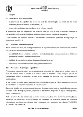 ABNT/CB–04
PROJETO 04:026.01–002 (ISO 12100:2010)
AGO 2013
NÃO TEM VALOR NORMATIVO 35/100
 vibração,
 oscilações do centro de gravidade,
 características da superfície de apoio em caso de movimentações ou instalação em locais
diferentes (condições de solo, inclinação, etc), e
 forças externas, tais como a pressão do vento e forças manuais.
A estabilidade deve ser considerada em todas as fases do ciclo de vida da máquina, incluindo a
manipulação, movimentação, instalação, utilização, desmontagem, inutilização e descarte.
Outras medidas de proteção relativas à estabilidade, considerando proteções de segurança são
descritas no item 6.3.2.6.
6.2.7 Provisões para reparabilidade
Ao se projetar uma máquina, os seguintes fatores de reparabilidade devem ser levados em conta de
modo a permitir a manutenção da máquina:
 acessibilidade, tendo em conta o ambiente e as medidas do corpo humano, incluindo as dimensões
da roupa de trabalho e ferramentas utilizadas;
 facilidade de manuseio, considerando as capacidades humanas;
 limitação do número de ferramentas e equipamentos especiais.
6.2.8 Observação de princípios ergonômicos
Princípios de ergonomia devem ser considerados na concepção das máquinas, de modo a reduzir o
nível de esforço físico ou mental e a pressão sobre o operador. Estes princípios devem ser
considerados quando da atribuição de funções ao operador e à máquina (grau de automação) no
projeto básico.
NOTA: Também são beneficiados o desempenho e a confiabilidade da operação, como consequência da redução
da probabilidade de erros em todas as fases de uso da máquina.
Devem ser levados em conta, prováveis tamanhos de corpo encontrados na população dos prováveis
usuários, pontos de força e posturas, amplitude de movimentos, frequência de ações cíclicas (ver ISO
10075 e ISO 10075-2).
Todos os elementos de interface do operador com máquina, tais como comandos, sinalizações ou
elementos de visualização de dados devem ser projetados de modo que possam ser facilmente
interpretados, permitindo uma interação clara e inequívoca entre o operador e a máquina. Ver EN 614-
1, EN 13861 e IEC 61310-1.
 