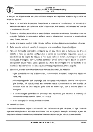 ABNT/CB–04
PROJETO 04:026.01–002 (ISO 12100:2010)
AGO 2013
NÃO TEM VALOR NORMATIVO 36/100
A atenção do projetista deve ser particularmente dirigida aos seguintes aspectos ergonômicos no
projeto da máquina.
a) Evitar a necessidade de posturas desgastantes e movimentos durante o uso da máquina (por
exemplo, oferecendo dispositivos de ajuste nos controles e no assento, para atender aos diversos
operadores da máquina);
b) Projetar as máquinas, especialmente as portáteis ou operadas manualmente, de modo a tornar sua
operação facilitada, considerando o esforço humano, atuação dos comandos e a anatomia de
mãos, braços e pernas;
c) Limitar tanto quanto possível, ruído, vibração e efeitos térmicos, tais como temperaturas extremas;
d) Evitar associar o ritmo de trabalho do operador a uma sucessão de ciclos automáticos;
e) Fornecer iluminação local sobre a máquina ou em seu interior para a iluminação da área de
trabalho e local de ajustes, configurações e zonas de manutenção frequentes, quando as
características do projeto da máquina e / ou suas proteções tornar a iluminação do ambiente
inadequada. Cintilações, clarões, flashes, sombras e efeitos estroboscópicos devem ser evitados
caso possam causar riscos. Caso a posição ou a fonte de iluminação deva ser ajustada, a sua
localização deve ser tal que não cause qualquer risco para pessoas que farão o ajuste.
f) Selecionar, localizar e identificar comandos manuais (atuadores), de modo que
 sejam claramente visíveis e identificáveis, e devidamente marcados, sempre que necessário
(ver 6.4.4),
 possam ser operados com segurança, sem hesitações nem perdas de tempo e sem equívocos
(por exemplo, um layout padrão dos comandos reduz a possibilidade de erro quando um
operador muda de uma máquina para outra do mesmo tipo, com o mesmo padrão de
operação),
 a sua localização (por botões de pressão) e seu movimento (por alavancas e volantes) são
condizentes com seus efeitos (ver IEC 61310-3) e
 a sua operação não provoque riscos adicionais.
Ver também ISO 9355-3.
Quando um comando é projetado e construído para permitir vários tipos de ações, ou seja, onde não
haja uma correspondência exclusiva do comando com a função (por exemplo, teclados) a ação a ser
executada deve ser claramente apresentada e submetida à confirmação, sempre que necessário.
 