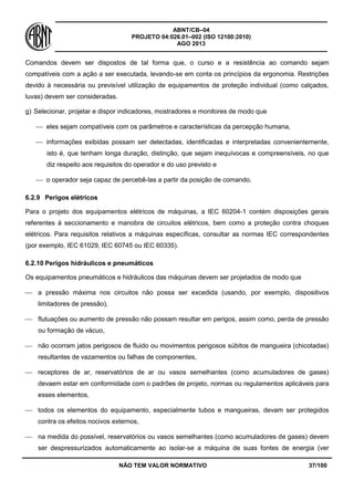 ABNT/CB–04
PROJETO 04:026.01–002 (ISO 12100:2010)
AGO 2013
NÃO TEM VALOR NORMATIVO 37/100
Comandos devem ser dispostos de tal forma que, o curso e a resistência ao comando sejam
compatíveis com a ação a ser executada, levando-se em conta os princípios da ergonomia. Restrições
devido à necessária ou previsível utilização de equipamentos de proteção individual (como calçados,
luvas) devem ser consideradas.
g) Selecionar, projetar e dispor indicadores, mostradores e monitores de modo que
 eles sejam compatíveis com os parâmetros e características da percepção humana,
 informações exibidas possam ser detectadas, identificadas e interpretadas convenientemente,
isto é, que tenham longa duração, distinção, que sejam inequívocas e compreensíveis, no que
diz respeito aos requisitos do operador e do uso previsto e
 o operador seja capaz de percebê-las a partir da posição de comando.
6.2.9 Perigos elétricos
Para o projeto dos equipamentos elétricos de máquinas, a IEC 60204-1 contém disposições gerais
referentes à seccionamento e manobra de circuitos elétricos, bem como a proteção contra choques
elétricos. Para requisitos relativos a máquinas específicas, consultar as normas IEC correspondentes
(por exemplo, IEC 61029, IEC 60745 ou IEC 60335).
6.2.10 Perigos hidráulicos e pneumáticos
Os equipamentos pneumáticos e hidráulicos das máquinas devem ser projetados de modo que
 a pressão máxima nos circuitos não possa ser excedida (usando, por exemplo, dispositivos
limitadores de pressão),
 flutuações ou aumento de pressão não possam resultar em perigos, assim como, perda de pressão
ou formação de vácuo,
 não ocorram jatos perigosos de fluido ou movimentos perigosos súbitos de mangueira (chicotadas)
resultantes de vazamentos ou falhas de componentes,
 receptores de ar, reservatórios de ar ou vasos semelhantes (como acumuladores de gases)
devaem estar em conformidade com o padrões de projeto, normas ou regulamentos aplicáveis para
esses elementos,
 todos os elementos do equipamento, especialmente tubos e mangueiras, devam ser protegidos
contra os efeitos nocivos externos,
 na medida do possível, reservatórios ou vasos semelhantes (como acumuladores de gases) devem
ser despressurizados automaticamente ao isolar-se a máquina de suas fontes de energia (ver
 