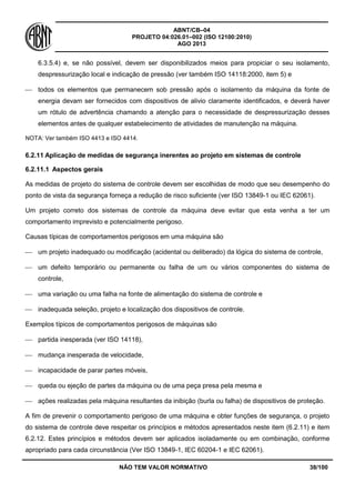 ABNT/CB–04
PROJETO 04:026.01–002 (ISO 12100:2010)
AGO 2013
NÃO TEM VALOR NORMATIVO 38/100
6.3.5.4) e, se não possível, devem ser disponibilizados meios para propiciar o seu isolamento,
despressurização local e indicação de pressão (ver também ISO 14118:2000, item 5) e
 todos os elementos que permanecem sob pressão após o isolamento da máquina da fonte de
energia devam ser fornecidos com dispositivos de alivio claramente identificados, e deverá haver
um rótulo de advertência chamando a atenção para o necessidade de despressurização desses
elementos antes de qualquer estabelecimento de atividades de manutenção na máquina.
NOTA: Ver também ISO 4413 e ISO 4414.
6.2.11 Aplicação de medidas de segurança inerentes ao projeto em sistemas de controle
6.2.11.1 Aspectos gerais
As medidas de projeto do sistema de controle devem ser escolhidas de modo que seu desempenho do
ponto de vista da segurança forneça a redução de risco suficiente (ver ISO 13849-1 ou IEC 62061).
Um projeto correto dos sistemas de controle da máquina deve evitar que esta venha a ter um
comportamento imprevisto e potencialmente perigoso.
Causas típicas de comportamentos perigosos em uma máquina são
 um projeto inadequado ou modificação (acidental ou deliberado) da lógica do sistema de controle,
 um defeito temporário ou permanente ou falha de um ou vários componentes do sistema de
controle,
 uma variação ou uma falha na fonte de alimentação do sistema de controle e
 inadequada seleção, projeto e localização dos dispositivos de controle.
Exemplos típicos de comportamentos perigosos de máquinas são
 partida inesperada (ver ISO 14118),
 mudança inesperada de velocidade,
 incapacidade de parar partes móveis,
 queda ou ejeção de partes da máquina ou de uma peça presa pela mesma e
 ações realizadas pela máquina resultantes da inibição (burla ou falha) de dispositivos de proteção.
A fim de prevenir o comportamento perigoso de uma máquina e obter funções de segurança, o projeto
do sistema de controle deve respeitar os princípios e métodos apresentados neste item (6.2.11) e item
6.2.12. Estes princípios e métodos devem ser aplicados isoladamente ou em combinação, conforme
apropriado para cada circunstância (Ver ISO 13849-1, IEC 60204-1 e IEC 62061).
 