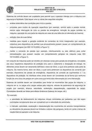 ABNT/CB–04
PROJETO 04:026.01–002 (ISO 12100:2010)
AGO 2013
NÃO TEM VALOR NORMATIVO 39/100
Sistemas de controle devem ser projetados para permitir que o operador interaja com a máquina com
segurança e facilidade. Este requer uma ou várias das seguintes soluções:
 análise sistemática das condições para início e parada;
 provisões para modos de operação específicos (por exemplo, reinício após a parada normal,
reinicio após interrupção de ciclo ou parada de emergência, remoção de peças contidas na
máquina, operação de uma parte da máquina em caso de uma falha de um elemento da mesma);
 exibição clara de suas falhas;
 medidas para impedir a geração acidental de comandos de início inesperados (por exemplo,
cobertura para dispositivos de partida) que provavelmente possam causar um comportamento de
máquina perigoso (ver ISO 14118:2000, a Figura 1);
 manter o comando de parada (por exemplo, intertravamento ou selo elétrico) para evitar
reinicializações que possam resultar em comportamento perigoso de máquina (veja ISO
14118:2000, a Figura 1).
Um conjunto de máquinas pode ser dividido em diversas zonas para parada de emergência, vinculadas
aos seus respectivos dispositivos de proteção e/ou para o isolamento e dissipação de energia. As
diferentes zonas devem ser claramente definidas e deve ser óbvio, a qual zona pertence cada parte da
máquina. Da mesma forma, deve ser óbvio, a qual zona pertencem os dispositivos de comando (por
exemplo, dispositivos de parada de emergência, dispositivos de conexão de suprimentos) e / ou
dispositivos de proteção. As interfaces entre zonas devem ser concebidas de tal forma que nenhuma
função de uma zona crie perigos em outra zona que tenha sido interrompida por uma intervenção.
Sistemas de controle devem ser concebidos para limitar os movimentos das peças da máquina, a
máquina em si, ou peças e/ou cargas retidas pela máquina, através de parâmetros de segurança de
projeto (por exemplo, alcance, velocidade, aceleração, desaceleração, capacidade de carga).
Concessões deverão ser feitas para efeitos dinâmicos (balanço de cargas, etc.)
Por exemplo:
 a velocidade de deslocamento de máquinas móveis controladas por pedestres que não sejam
controladas remotamente deve ser compatível com a velocidade de caminhada;
 o intervalo, velocidade, aceleração e desaceleração dos movimentos de veículos transportadores
ou elevadores de pessoas deverá ser limitada a valores não perigosos, tendo em conta o tempo de
reação total do operador e da máquina;
 