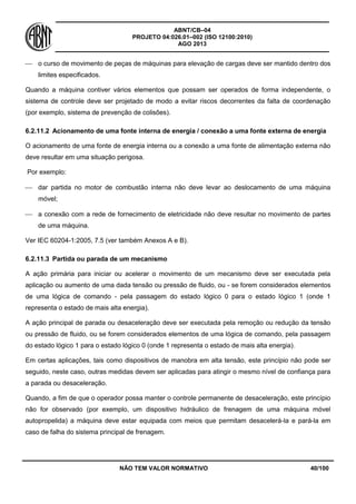ABNT/CB–04
PROJETO 04:026.01–002 (ISO 12100:2010)
AGO 2013
NÃO TEM VALOR NORMATIVO 40/100
 o curso de movimento de peças de máquinas para elevação de cargas deve ser mantido dentro dos
limites especificados.
Quando a máquina contiver vários elementos que possam ser operados de forma independente, o
sistema de controle deve ser projetado de modo a evitar riscos decorrentes da falta de coordenação
(por exemplo, sistema de prevenção de colisões).
6.2.11.2 Acionamento de uma fonte interna de energia / conexão a uma fonte externa de energia
O acionamento de uma fonte de energia interna ou a conexão a uma fonte de alimentação externa não
deve resultar em uma situação perigosa.
Por exemplo:
 dar partida no motor de combustão interna não deve levar ao deslocamento de uma máquina
móvel;
 a conexão com a rede de fornecimento de eletricidade não deve resultar no movimento de partes
de uma máquina.
Ver IEC 60204-1:2005, 7.5 (ver também Anexos A e B).
6.2.11.3 Partida ou parada de um mecanismo
A ação primária para iniciar ou acelerar o movimento de um mecanismo deve ser executada pela
aplicação ou aumento de uma dada tensão ou pressão de fluido, ou - se forem considerados elementos
de uma lógica de comando - pela passagem do estado lógico 0 para o estado lógico 1 (onde 1
representa o estado de mais alta energia).
A ação principal de parada ou desaceleração deve ser executada pela remoção ou redução da tensão
ou pressão de fluido, ou se forem considerados elementos de uma lógica de comando, pela passagem
do estado lógico 1 para o estado lógico 0 (onde 1 representa o estado de mais alta energia).
Em certas aplicações, tais como dispositivos de manobra em alta tensão, este princípio não pode ser
seguido, neste caso, outras medidas devem ser aplicadas para atingir o mesmo nível de confiança para
a parada ou desaceleração.
Quando, a fim de que o operador possa manter o controle permanente de desaceleração, este princípio
não for observado (por exemplo, um dispositivo hidráulico de frenagem de uma máquina móvel
autopropelida) a máquina deve estar equipada com meios que permitam desacelerá-la e pará-la em
caso de falha do sistema principal de frenagem.
 
