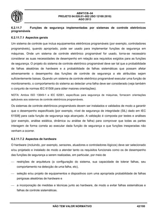 ABNT/CB–04
PROJETO 04:026.01–002 (ISO 12100:2010)
AGO 2013
NÃO TEM VALOR NORMATIVO 42/100
6.2.11.7 Funções de segurança implementadas por sistemas de controle eletrônicos
programáveis
6.2.11.7.1 Aspectos gerais
Um sistema de controle que inclua equipamentos eletrônicos programáveis (por exemplo, controladores
programáveis), quando apropriado, pode ser usado para implementar funções de segurança em
máquinas. Onde um sistema de controle eletrônico programável for usado, torna-se necessário
considerar as suas necessidades de desempenho em relação aos requisitos exigidos para as funções
de segurança. O projeto do sistema de controle eletrônico programável deve ser tal que a probabilidade
de falhas aleatórias de hardware e a probabilidade de falhas sistemáticas que possam afetar
adversamente o desempenho das funções de controle de segurança a ele atribuídas sejam
suficientemente baixas. Quando um sistema de controle eletrônico programável executar uma função de
monitoramento, o comportamento do sistema ao detectar uma falha deve ser considerado (veja também
o conjunto de normas IEC 61508 para obter maiores orientações).
NOTA: Ambos ISO 13849-1 e IEC 62061, específicas para segurança de máquinas, fornecem orientações
aplicáveis aos sistemas de controle eletrônicos programáveis.
Os sistemas de controle eletrônicos programáveis devem ser instalados e validados de modo a garantir
que o desempenho especificado [por exemplo, nível de segurança de integridade (SIL) dado em IEC
61508] para cada função de segurança seja alcançado. A validação é composta por testes e análises
(por exemplo, análise estática, dinâmica ou análise de falha) para comprovar que todas as partes
interagem de forma correta ao executar dada função de segurança e que funções inesperadas não
venham a ocorrer.
6.2.11.7.2 Aspectos de hardware
O hardware (incluindo, por exemplo, sensores, atuadores e controladores lógicos) deve ser selecionado
e/ou projetado e instalado de modo a atender tanto os requisitos funcionais como os de desempenho
das funções de segurança a serem realizadas, em particular, por meio de
 restrições de arquitetura (a configuração do sistema, sua capacidade de tolerar falhas, seu
comportamento na detecção de uma falha, etc),
 seleção e/ou projeto de equipamentos e dispositivos com uma apropriada probabilidade de falhas
perigosas aleatórias de hardware e
 a incorporação de medidas e técnicas junto ao hardware, de modo a evitar falhas sistemáticas e
falhas de controle sistemáticas.
 