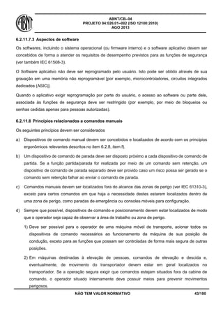 ABNT/CB–04
PROJETO 04:026.01–002 (ISO 12100:2010)
AGO 2013
NÃO TEM VALOR NORMATIVO 43/100
6.2.11.7.3 Aspectos de software
Os softwares, incluindo o sistema operacional (ou firmware interno) e o software aplicativo devem ser
concebidos de forma a atender os requisitos de desempenho previstos para as funções de segurança
(ver também IEC 61508-3).
O Software aplicativo não deve ser reprogramado pelo usuário. Isto pode ser obtido através de sua
gravação em uma memória não reprogramável [por exemplo, microcontroladores, circuitos integrados
dedicados (ASIC)].
Quando o aplicativo exigir reprogramação por parte do usuário, o acesso ao software ou parte dele,
associada às funções de segurança deve ser restringido (por exemplo, por meio de bloqueios ou
senhas cedidas apenas para pessoas autorizadas).
6.2.11.8 Princípios relacionados a comandos manuais
Os seguintes princípios devem ser considerados
a) Dispositivos de comando manual devem ser concebidos e localizados de acordo com os princípios
ergonômicos relevantes descritos no item 6.2.8, item f).
b) Um dispositivo de comando de parada deve ser disposto próximo a cada dispositivo de comando de
partida. Se a função partida/parada for realizada por meio de um comando sem retenção, um
dispositivo de comando de parada separado deve ser provido caso um risco possa ser gerado se o
comando sem retenção falhar ao enviar o comando de parada.
c) Comandos manuais devem ser localizados fora do alcance das zonas de perigo (ver IEC 61310-3),
exceto para certos comandos em que haja a necessidade destes estarem localizados dentro de
uma zona de perigo, como paradas de emergência ou consoles móveis para configuração.
d) Sempre que possível, dispositivos de comando e posicionamento devem estar localizados de modo
que o operador seja capaz de observar a área de trabalho ou zona de perigo.
1) Deve ser possível para o operador de uma máquina móvel de transporte, acionar todos os
dispositivos de comando necessários ao funcionamento da máquina de sua posição de
condução, exceto para as funções que possam ser controladas de forma mais segura de outras
posições.
2) Em máquinas destinadas à elevação de pessoas, comandos de elevação e descida e,
eventualmente, de movimento do transportador devem estar em geral localizados no
transportador. Se a operação segura exigir que comandos estejam situados fora da cabine de
comando, o operador situado internamente deve possuir meios para prevenir movimentos
perigosos.
 
