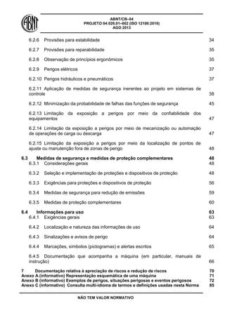 ABNT/CB–04
PROJETO 04:026.01–002 (ISO 12100:2010)
AGO 2013
NÃO TEM VALOR NORMATIVO
6.2.6 Provisões para estabilidade 34
6.2.7 Provisões para reparabilidade 35
6.2.8 Observação de princípios ergonômicos 35
6.2.9 Perigos elétricos 37
6.2.10 Perigos hidráulicos e pneumáticos 37
6.2.11 Aplicação de medidas de segurança inerentes ao projeto em sistemas de
controle 38
6.2.12 Minimização da probabilidade de falhas das funções de segurança 45
6.2.13 Limitação da exposição a perigos por meio da confiabilidade dos
equipamentos 47
6.2.14 Limitação da exposição a perigos por meio de mecanização ou automação
de operações de carga ou descarga 47
6.2.15 Limitação da exposição a perigos por meio da localização de pontos de
ajuste ou manutenção fora de zonas de perigo 48
6.3 Medidas de segurança e medidas de proteção complementares 48
6.3.1 Considerações gerais 48
6.3.2 Seleção e implementação de proteções e dispositivos de proteção 48
6.3.3 Exigências para proteções e dispositivos de proteção 56
6.3.4 Medidas de segurança para redução de emissões 59
6.3.5 Medidas de proteção complementares 60
6.4 Informações para uso 63
6.4.1 Exigências gerais 63
6.4.2 Localização e natureza das informações de uso 64
6.4.3 Sinalizações e avisos de perigo 64
6.4.4 Marcações, símbolos (pictogramas) e alertas escritos 65
6.4.5 Documentação que acompanha a máquina (em particular, manuais de
instrução) 66
7 Documentação relativa à apreciação de riscos e redução de riscos 70
Anexo A (informativo) Representação esquemática de uma máquina 71
Anexo B (informativo) Exemplos de perigos, situações perigosas e eventos perigosos 72
Anexo C (informativo) Consulta multi-idioma de termos e definições usadas nesta Norma 85
 