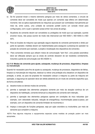 ABNT/CB–04
PROJETO 04:026.01–002 (ISO 12100:2010)
AGO 2013
NÃO TEM VALOR NORMATIVO 44/100
e) Se for possível iniciar o mesmo elemento perigoso por meio de vários comandos, o circuito de
comando deve ser concebido de modo que apenas um comando seja efetivo em determinado
momento. Isto se aplica especialmente às máquinas que possam ser controladas manualmente por
meio de, entre outros, uma unidade de comando portátil (como um console móvel para
configuração), com o qual o operador possa entrar nas zonas de perigo.
f) Atuadores de comando devem ser concebidos ou protegidos de modo que sua operação, quando
envolver riscos, não possa ocorrer de modo não intencional (ver ISO 9355-1, ISO 9355-3 e ISO
447).
g) Para as funções da máquina cuja operação segura dependa do comando permanente e direto por
parte do operador, medidas devem ser implementadas para assegurar a presença do operador na
posição de comando (por exemplo, o projeto e localização dos dispositivos de comando).
h) Para comandos remotos que utilizem meios de comunicação “sem fios”, uma parada automática
deve ser efetuada sempre que os sinais de controle deixarem de ser recebidos corretamente,
incluindo a perda de comunicação (ver IEC 60204-1).
6.2.11.9 Modos de comando para ajuste, autoajuste, mudança de processo, diagnóstico, limpeza
ou manutenção
Quando for necessário para fins de ajuste ou autoajuste, mudança de processos, diagnóstico de falhas,
limpeza ou manutenção de máquinas, deslocar ou retirar uma proteção e/ou desativar um dispositivo de
proteção, e ainda, se para tal propósito for necessário colocar a máquina ou parte da máquina em
operação, a segurança do operador deve ser obtida adotando-se um modo de comando específico que,
de forma simultânea:
a) desative todos os demais modos de comando,
b) permita a operação dos elementos perigosos somente por meio da atuação contínua de um
dispositivo de habilitação, comando bimanual ou dispositivo de comando sem retenção,
c) permita a operação dos elementos perigosos apenas em condições de risco reduzidas (por
exemplo, com velocidade reduzida, redução de energia/força, movimentação passo-a-passo, por
exemplo, com um dispositivo de comando limitador de movimento) e
d) impeça a execução de funções perigosas, seja por ação voluntária ou involuntária, por meio de
sensores que compõem a máquina.
NOTA Para algumas máquinas e equipamentos especiais outras medidas de proteção podem ser mais
apropriadas.
 