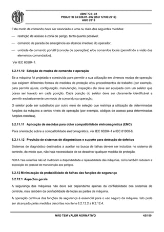 ABNT/CB–04
PROJETO 04:026.01–002 (ISO 12100:2010)
AGO 2013
NÃO TEM VALOR NORMATIVO 45/100
Este modo de comando deve ser associado a uma ou mais das seguintes medidas:
 restrição de acesso à zona de perigo, tanto quanto possível;
 comando de parada de emergência ao alcance imediato do operador;
 unidade de comando portátil (console de operações) e/ou comandos locais (permitindo a visão dos
elementos comandados).
Ver IEC 60204-1.
6.2.11.10 Seleção de modos de comando e operação
Se a máquina foi projetada e construída para permitir a sua utilização em diversos modos de operação
que exigirem diferentes formas de medidas de proteção e/ou procedimentos de trabalho (por exemplo,
para permitir ajuste, configuração, manutenção, inspeção) ela deve ser equipada com um seletor que
possa ser travado em cada posição. Cada posição do seletor deve ser claramente identificável e
permitir exclusivamente um modo de comando ou operação.
O seletor pode ser substituído por outro meio de seleção que restrinja a utilização de determinadas
funções da máquina a certos níveis de operação (por exemplo, códigos de acesso para determinadas
funções restritas).
6.2.11.11 Aplicação de medidas para obter compatibilidade eletromagnética (EMC)
Para orientação sobre a compatibilidade eletromagnética, ver IEC 60204-1 e IEC 61000-6.
6.2.11.12 Provisão de sistemas de diagnósticos e suporte para detecção de defeitos
Sistemas de diagnóstico destinados a auxiliar na busca de falhas devem ser incluídos no sistema de
controle, de modo que, não haja necessidade de se desativar qualquer medida de proteção.
NOTA Tais sistemas não só melhoram a disponibilidade e reparabilidade das máquinas, como também reduzem a
exposição do pessoal de manutenção aos perigos.
6.2.12 Minimização da probabilidade de falhas das funções de segurança
6.2.12.1 Aspectos gerais
A segurança das máquinas não deve ser dependente apenas da confiabilidade dos sistemas de
controle, mas também da confiabilidade de todas as partes da máquina.
A operação continua das funções de segurança é essencial para o uso seguro da máquina. Isto pode
ser alcançado pelas medidas descritas nos itens 6.2.12.2 a 6.2.12.4.
 
