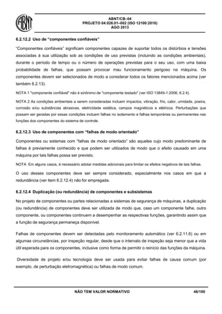 ABNT/CB–04
PROJETO 04:026.01–002 (ISO 12100:2010)
AGO 2013
NÃO TEM VALOR NORMATIVO 46/100
6.2.12.2 Uso de “componentes confiáveis”
“Componentes confiáveis” significam componentes capazes de suportar todos os distúrbios e tensões
associadas à sua utilização sob as condições de uso previstas (incluindo as condições ambientais),
durante o período de tempo ou o número de operações previstas para o seu uso, com uma baixa
probabilidade de falhas, que possam provocar mau funcionamento perigoso na máquina. Os
componentes devem ser selecionados de modo a considerar todos os fatores mencionados acima (ver
também 6.2.13).
NOTA 1 "componente confiável" não é sinônimo de "componente testado" (ver ISO 13849-1:2006, 6.2.4).
NOTA 2 As condições ambientais a serem consideradas incluem impactos, vibração, frio, calor, umidade, poeira,
corrosão e/ou substâncias abrasivas, eletricidade estática, campos magnéticos e elétricos. Perturbações que
possam ser geradas por essas condições incluem falhas no isolamento e falhas temporárias ou permanentes nas
funções dos componentes do sistema de controle.
6.2.12.3 Uso de componentes com “falhas de modo orientado”
Componentes ou sistemas com “falhas de modo orientado” são aqueles cujo modo predominante de
falhas é previamente conhecido e que podem ser utilizados de modo que o efeito causado em uma
máquina por tais falhas possa ser previsto.
NOTA Em alguns casos, é necessário adotar medidas adicionais para limitar os efeitos negativos de tais falhas.
O uso desses componentes deve ser sempre considerado, especialmente nos casos em que a
redundância (ver item 6.2.12.4) não for empregada.
6.2.12.4 Duplicação (ou redundância) de componentes e subsistemas
No projeto de componentes ou partes relacionadas a sistemas de segurança de máquinas, a duplicação
(ou redundância) de componentes deve ser utilizada de modo que, caso um componente falhe, outro
componente, ou componentes continuem a desempenhar as respectivas funções, garantindo assim que
a função de segurança permaneça disponível.
Falhas de componentes devem ser detectadas pelo monitoramento automático (ver 6.2.11.6) ou em
algumas circunstâncias, por inspeção regular, desde que o intervalo de inspeção seja menor que a vida
útil esperada para os componentes, inclusive como forma de permitir o reinício das funções da máquina.
Diversidade de projeto e/ou tecnologia deve ser usada para evitar falhas de causa comum (por
exemplo, de perturbação eletromagnética) ou falhas de modo comum.
 