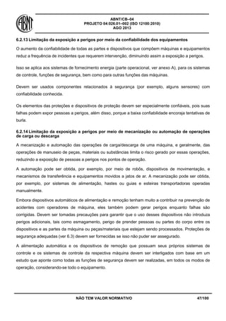 ABNT/CB–04
PROJETO 04:026.01–002 (ISO 12100:2010)
AGO 2013
NÃO TEM VALOR NORMATIVO 47/100
6.2.13 Limitação da exposição a perigos por meio da confiabilidade dos equipamentos
O aumento da confiabilidade de todas as partes e dispositivos que compõem máquinas e equipamentos
reduz a frequência de incidentes que requerem intervenção, diminuindo assim a exposição a perigos.
Isso se aplica aos sistemas de fornecimento energia (parte operacional, ver anexo A), para os sistemas
de controle, funções de segurança, bem como para outras funções das máquinas.
Devem ser usados componentes relacionados à segurança (por exemplo, alguns sensores) com
confiabilidade conhecida.
Os elementos das proteções e dispositivos de proteção devem ser especialmente confiáveis, pois suas
falhas podem expor pessoas a perigos, além disso, porque a baixa confiabilidade encoraja tentativas de
burla.
6.2.14 Limitação da exposição a perigos por meio de mecanização ou automação de operações
de carga ou descarga
A mecanização e automação das operações de carga/descarga de uma máquina, e geralmente, das
operações de manuseio de peças, materiais ou substâncias limita o risco gerado por essas operações,
reduzindo a exposição de pessoas a perigos nos pontos de operação.
A automação pode ser obtida, por exemplo, por meio de robôs, dispositivos de movimentação, e
mecanismos de transferência e equipamentos movidos a jatos de ar. A mecanização pode ser obtida,
por exemplo, por sistemas de alimentação, hastes ou guias e esteiras transportadoras operadas
manualmente.
Embora dispositivos automáticos de alimentação e remoção tenham muito a contribuir na prevenção de
acidentes com operadores de máquina, eles também podem gerar perigos enquanto falhas são
corrigidas. Devem ser tomadas precauções para garantir que o uso desses dispositivos não introduza
perigos adicionais, tais como esmagamento, perigo de prender pessoas ou partes do corpo entre os
dispositivos e as partes da máquina ou peças/materiais que estejam sendo processados. Proteções de
segurança adequadas (ver 6.3) devem ser fornecidas se isso não puder ser assegurado.
A alimentação automática e os dispositivos de remoção que possuam seus próprios sistemas de
controle e os sistemas de controle da respectiva máquina devem ser interligados com base em um
estudo que aponte como todas as funções de segurança devem ser realizadas, em todos os modos de
operação, considerando-se todo o equipamento.
 