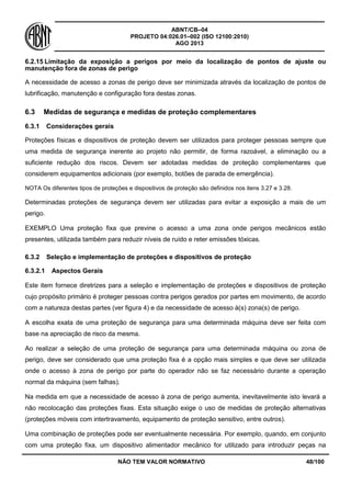 ABNT/CB–04
PROJETO 04:026.01–002 (ISO 12100:2010)
AGO 2013
NÃO TEM VALOR NORMATIVO 48/100
6.2.15 Limitação da exposição a perigos por meio da localização de pontos de ajuste ou
manutenção fora de zonas de perigo
A necessidade de acesso a zonas de perigo deve ser minimizada através da localização de pontos de
lubrificação, manutenção e configuração fora destas zonas.
6.3 Medidas de segurança e medidas de proteção complementares
6.3.1 Considerações gerais
Proteções físicas e dispositivos de proteção devem ser utilizados para proteger pessoas sempre que
uma medida de segurança inerente ao projeto não permitir, de forma razoável, a eliminação ou a
suficiente redução dos riscos. Devem ser adotadas medidas de proteção complementares que
considerem equipamentos adicionais (por exemplo, botões de parada de emergência).
NOTA Os diferentes tipos de proteções e dispositivos de proteção são definidos nos itens 3.27 e 3.28.
Determinadas proteções de segurança devem ser utilizadas para evitar a exposição a mais de um
perigo.
EXEMPLO Uma proteção fixa que previne o acesso a uma zona onde perigos mecânicos estão
presentes, utilizada também para reduzir níveis de ruído e reter emissões tóxicas.
6.3.2 Seleção e implementação de proteções e dispositivos de proteção
6.3.2.1 Aspectos Gerais
Este item fornece diretrizes para a seleção e implementação de proteções e dispositivos de proteção
cujo propósito primário é proteger pessoas contra perigos gerados por partes em movimento, de acordo
com a natureza destas partes (ver figura 4) e da necessidade de acesso à(s) zona(s) de perigo.
A escolha exata de uma proteção de segurança para uma determinada máquina deve ser feita com
base na apreciação de risco da mesma.
Ao realizar a seleção de uma proteção de segurança para uma determinada máquina ou zona de
perigo, deve ser considerado que uma proteção fixa é a opção mais simples e que deve ser utilizada
onde o acesso à zona de perigo por parte do operador não se faz necessário durante a operação
normal da máquina (sem falhas).
Na medida em que a necessidade de acesso à zona de perigo aumenta, inevitavelmente isto levará a
não recolocação das proteções fixas. Esta situação exige o uso de medidas de proteção alternativas
(proteções móveis com intertravamento, equipamento de proteção sensitivo, entre outros).
Uma combinação de proteções pode ser eventualmente necessária. Por exemplo, quando, em conjunto
com uma proteção fixa, um dispositivo alimentador mecânico for utilizado para introduzir peças na
 