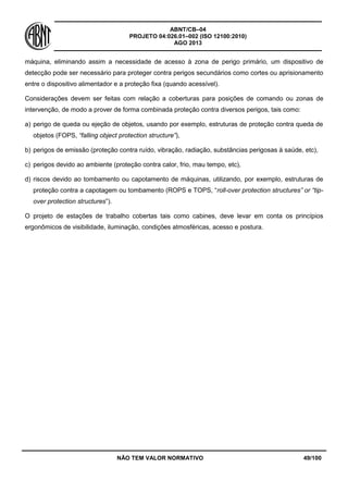ABNT/CB–04
PROJETO 04:026.01–002 (ISO 12100:2010)
AGO 2013
NÃO TEM VALOR NORMATIVO 49/100
máquina, eliminando assim a necessidade de acesso à zona de perigo primário, um dispositivo de
detecção pode ser necessário para proteger contra perigos secundários como cortes ou aprisionamento
entre o dispositivo alimentador e a proteção fixa (quando acessível).
Considerações devem ser feitas com relação a coberturas para posições de comando ou zonas de
intervenção, de modo a prover de forma combinada proteção contra diversos perigos, tais como:
a) perigo de queda ou ejeção de objetos, usando por exemplo, estruturas de proteção contra queda de
objetos (FOPS, “falling object protection structure”),
b) perigos de emissão (proteção contra ruído, vibração, radiação, substâncias perigosas à saúde, etc),
c) perigos devido ao ambiente (proteção contra calor, frio, mau tempo, etc),
d) riscos devido ao tombamento ou capotamento de máquinas, utilizando, por exemplo, estruturas de
proteção contra a capotagem ou tombamento (ROPS e TOPS, “roll-over protection structures” or “tip-
over protection structures”).
O projeto de estações de trabalho cobertas tais como cabines, deve levar em conta os princípios
ergonômicos de visibilidade, iluminação, condições atmosféricas, acesso e postura.
 