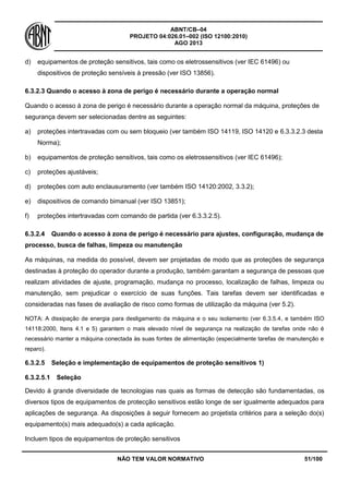 ABNT/CB–04
PROJETO 04:026.01–002 (ISO 12100:2010)
AGO 2013
NÃO TEM VALOR NORMATIVO 51/100
d) equipamentos de proteção sensitivos, tais como os eletrossensitivos (ver IEC 61496) ou
dispositivos de proteção sensíveis à pressão (ver ISO 13856).
6.3.2.3 Quando o acesso à zona de perigo é necessário durante a operação normal
Quando o acesso à zona de perigo é necessário durante a operação normal da máquina, proteções de
segurança devem ser selecionadas dentre as seguintes:
a) proteções intertravadas com ou sem bloqueio (ver também ISO 14119, ISO 14120 e 6.3.3.2.3 desta
Norma);
b) equipamentos de proteção sensitivos, tais como os eletrossensitivos (ver IEC 61496);
c) proteções ajustáveis;
d) proteções com auto enclausuramento (ver também ISO 14120:2002, 3.3.2);
e) dispositivos de comando bimanual (ver ISO 13851);
f) proteções intertravadas com comando de partida (ver 6.3.3.2.5).
6.3.2.4 Quando o acesso à zona de perigo é necessário para ajustes, configuração, mudança de
processo, busca de falhas, limpeza ou manutenção
As máquinas, na medida do possível, devem ser projetadas de modo que as proteções de segurança
destinadas à proteção do operador durante a produção, também garantam a segurança de pessoas que
realizam atividades de ajuste, programação, mudança no processo, localização de falhas, limpeza ou
manutenção, sem prejudicar o exercício de suas funções. Tais tarefas devem ser identificadas e
consideradas nas fases de avaliação de risco como formas de utilização da máquina (ver 5.2).
NOTA: A dissipação de energia para desligamento da máquina e o seu isolamento (ver 6.3.5.4, e também ISO
14118:2000, Itens 4.1 e 5) garantem o mais elevado nível de segurança na realização de tarefas onde não é
necessário manter a máquina conectada às suas fontes de alimentação (especialmente tarefas de manutenção e
reparo).
6.3.2.5 Seleção e implementação de equipamentos de proteção sensitivos 1)
6.3.2.5.1 Seleção
Devido à grande diversidade de tecnologias nas quais as formas de detecção são fundamentadas, os
diversos tipos de equipamentos de protecção sensitivos estão longe de ser igualmente adequados para
aplicações de segurança. As disposições à seguir fornecem ao projetista critérios para a seleção do(s)
equipamento(s) mais adequado(s) a cada aplicação.
Incluem tipos de equipamentos de proteção sensitivos
 