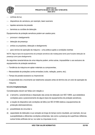 ABNT/CB–04
PROJETO 04:026.01–002 (ISO 12100:2010)
AGO 2013
NÃO TEM VALOR NORMATIVO 52/100
 cortinas de luz;
 dispositivos de varredura, por exemplo, laser scanners
 tapetes sensores de pressão
 barreiras ou cordões de detecção
Equipamentos de proteção sensitivos podem ser usados para:
 provocar o desligamento
 detecção de presença
 ambos os propósitos, detecção e desligamento
 para reinício da operação da máquina – uma prática sujeita a condições restritas
NOTA: Alguns tipos de equipamentos de proteção sensitivos são inadequados tanto para funções detecção de
presença como para desligamento.
As seguintes características de uma máquina podem, entre outras, impossibilitar o uso exclusivo de
equipamentos de proteção sensitivos:
 Tendência da máquina em ejetar materiais ou componentes;
 Necessidade de proteções contra emissões (ruído, radiação, poeira, etc);
 Tempo de parada excessivo ou imprevisível;
 Incapacidade de o movimento ser totalmente cessado antes do término de um ciclo de operação da
máquina.
6.3.2.5.2 Implementação
Considerações devem ser feitas com relação a:
a) o tamanho, características e disposição das zonas de detecção (ver ISO 13855, que estabelece
condições para o posicionamento de alguns tipos de equipamentos de proteção sensitivos),
b) a reação do dispositivo sob condições de falha (ver IEC 61496 relativa a equipamentos de
protecção eletrossensitivos),
c) possibilidade de circundar e
d) capacidade de detecção e sua variação ao longo do tempo (como resultado, por exemplo, da sua
susceptibilidade a diferentes condições ambientais, tais como a presença de superfícies refletoras,
outras fontes artificiais de luz, luz solar ou impurezas no ar).
 